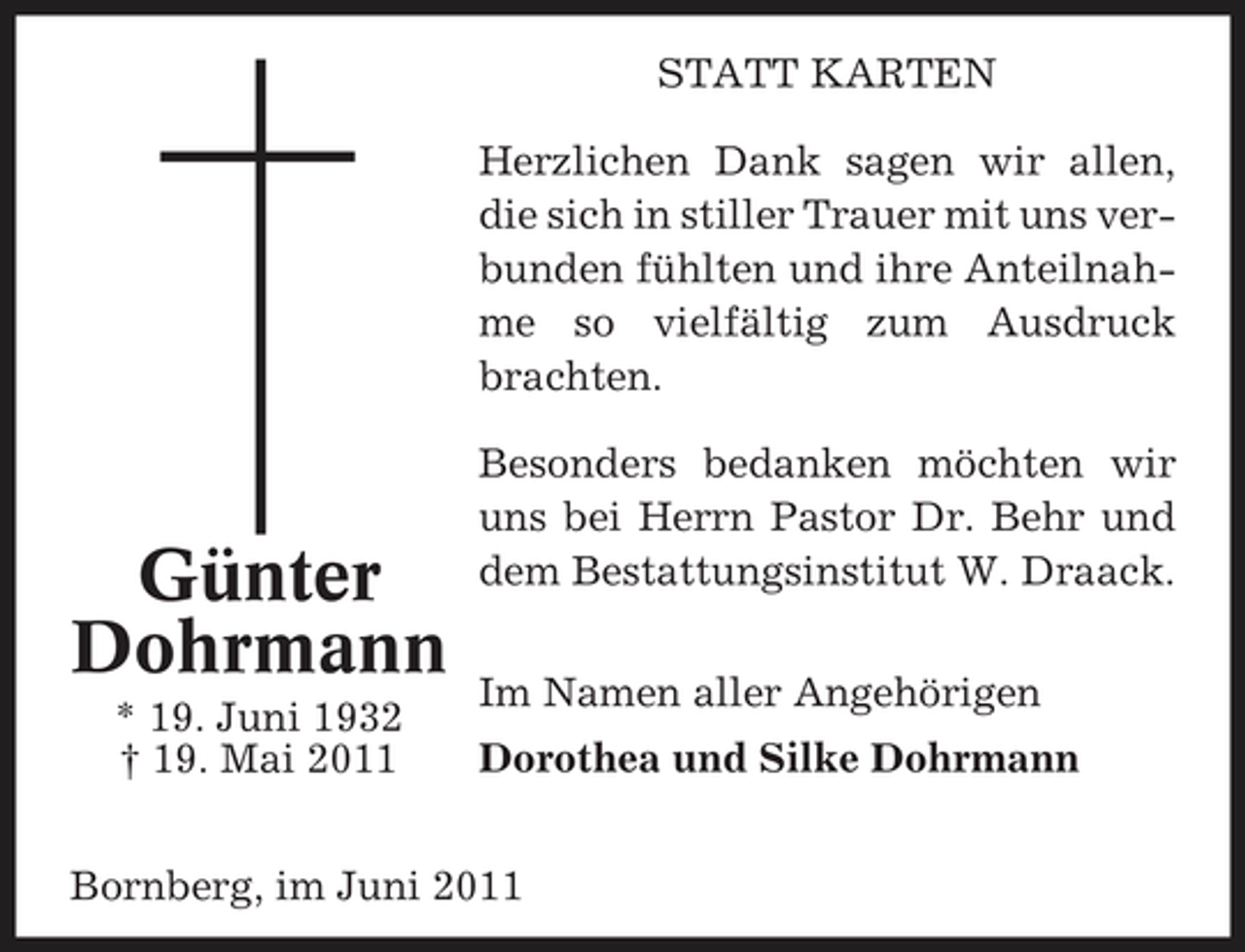 <p>STATT KARTEN Herzlichen Dank sagen wir allen, die sich in stiller Trauer mit uns verbunden fühlten und ihre Anteilnahme so vielfältig zum Ausdruck brachten. Besonders bedanken möchten wir uns bei Herrn Pastor Dr. Behr und dem Bestattungsinstitut W. Draack. Im Namen aller Angehörigen Dorothea und Silke Dohrmann</p><p>Günter Dohrmann<br />* 19. Juni 1932 † 19. Mai 2011</p><p>Bornberg, im Juni 2011</p>
