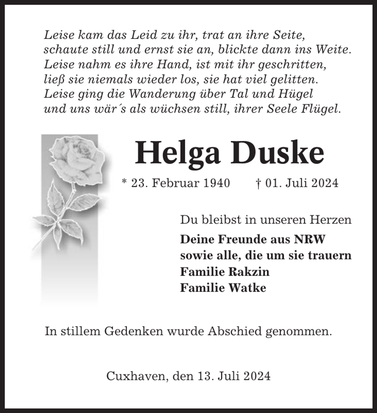 <p>Leise kam das Leid zu ihr, trat an ihre Seite,<br />schaute still und ernst sie an, blickte dann ins Weite.<br />Leise nahm es ihre Hand, ist mit ihr geschritten,<br />ließ sie niemals wieder los, sie hat viel gelitten.<br />Leise ging die Wanderung über Tal und Hügel<br />und uns wär´s als wüchsen still, ihrer Seele Flügel.</p><p>Helga Duske<br />* 23. Februar 1940</p><p>† 01. Juli 2024</p><p>Du bleibst in unseren Herzen<br />Deine Freunde aus NRW<br />sowie alle, die um sie trauern<br />Familie Rakzin<br />Familie Watke</p><p>In stillem Gedenken wurde Abschied genommen.</p><p>Cuxhaven, den 13. Juli 2024</p>