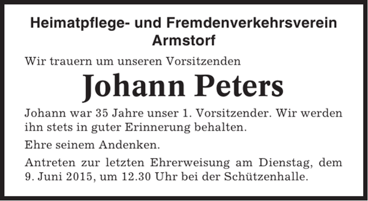 <p>Heimatpflege- und Fremdenverkehrsverein<br />Armstorf<br />Wir trauern um unseren Vorsitzenden</p><p>Johann Peters<br />Johann war 35 Jahre unser 1. Vorsitzender. Wir werden<br />ihn stets in guter Erinnerung behalten.<br />Ehre seinem Andenken.<br />Antreten zur letzten Ehrerweisung am Dienstag, dem<br />9. Juni 2015, um 12.30 Uhr bei der Schützenhalle.</p>