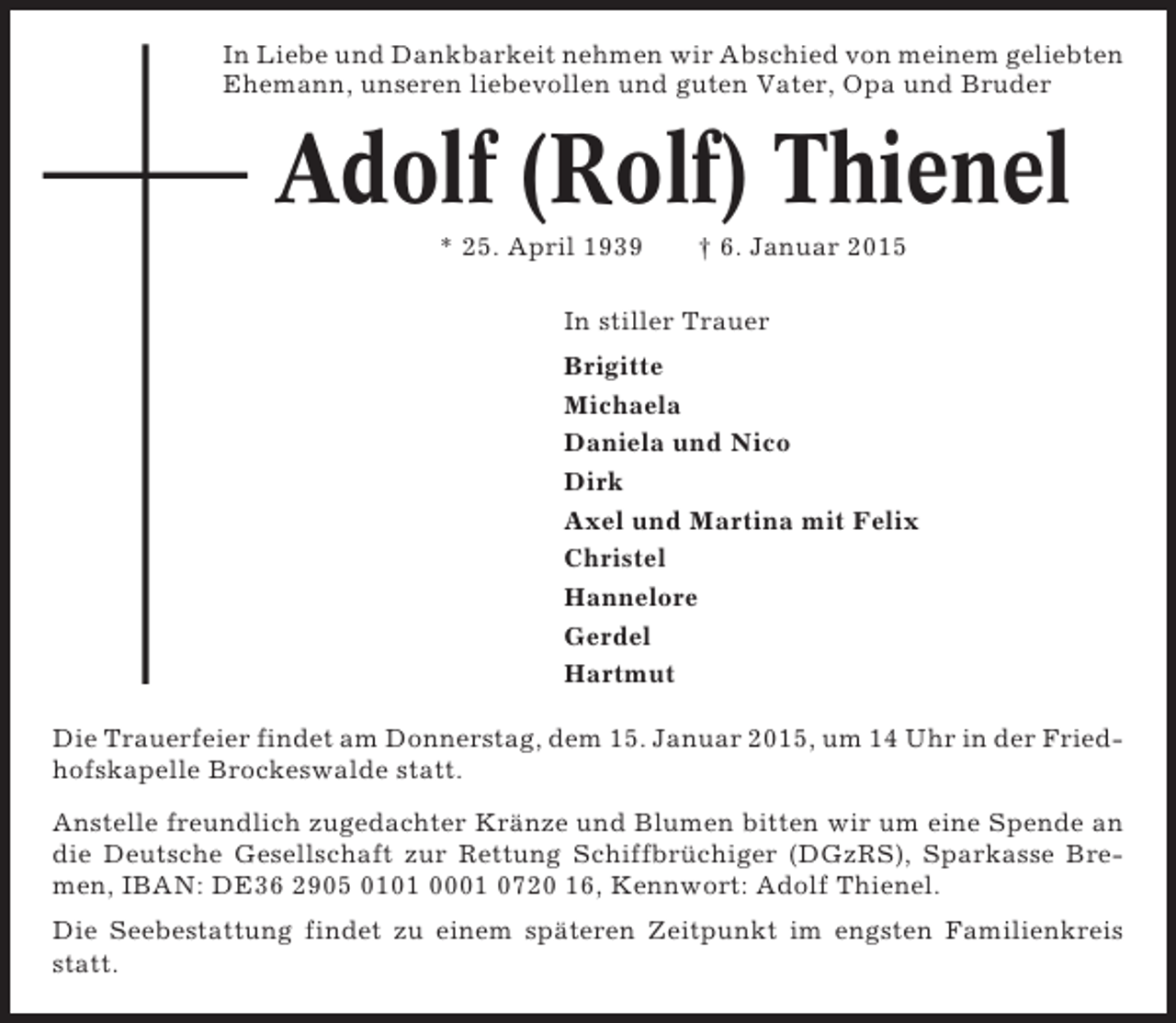 <p>In Liebe und Dankbarkeit nehmen wir Abschied von meinem geliebten<br />Ehemann, unseren liebevollen und guten Vater, Opa und Bruder</p><p>Adolf (Rolf) Thienel<br />* 25. April 1939</p><p>† 6. Januar 2015</p><p>In stiller Trauer<br />Brigitte<br />Michaela<br />Daniela und Nico<br />Dirk<br />Axel und Martina mit Felix<br />Christel<br />Hannelore<br />Gerdel<br />Hartmut<br />Die Trauerfeier findet am Donnerstag, dem 15. Januar 2015, um 14 Uhr in der Friedhofskapelle Brockeswalde statt.<br />Anstelle freundlich zugedachter Kränze und Blumen bitten wir um eine Spende an<br />die Deutsche Gesellschaft zur Rettung Schiffbrüchiger (DGzRS), Sparkasse Bremen, IBAN: DE36 2905 0101 0001 0720 16, Kennwort: Adolf Thienel.<br />Die Seebestattung findet zu einem späteren Zeitpunkt im engsten Familienkreis<br />statt.</p>