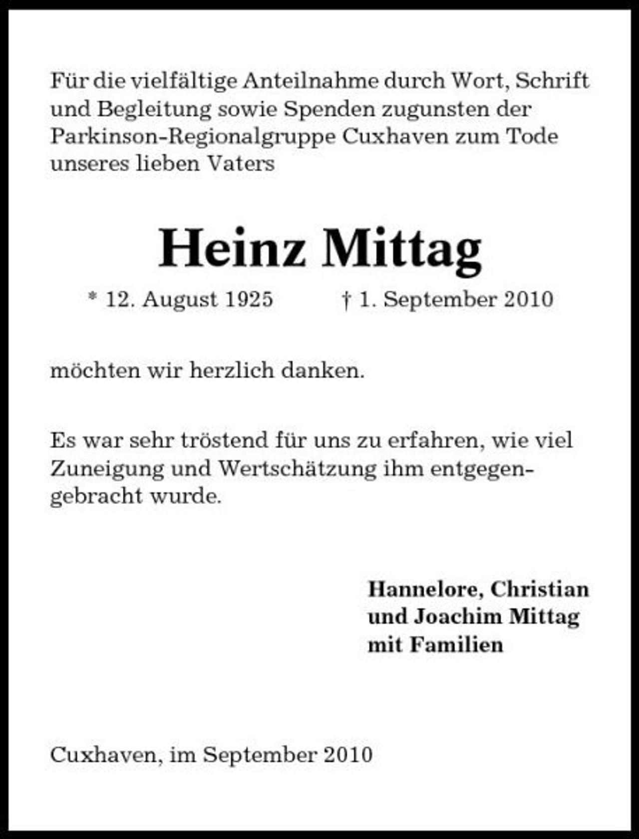 <p>Für die vielfältige Anteilnahme durch Wort, Schrift und Begleitung sowie Spenden zugunsten der Parkinson-Regionalgruppe Cuxhaven zum Tode unseres lieben Vaters</p><p>Heinz Mittag<br />* 12. August 1925 † 1. September 2010 möchten wir herzlich danken. Es war sehr tröstend für uns zu erfahren, wie viel Zuneigung und Wertschätzung ihm entgegengebracht wurde.</p><p>Hannelore, Christian und Joachim Mittag mit Familien</p><p>Cuxhaven, im September 2010</p>