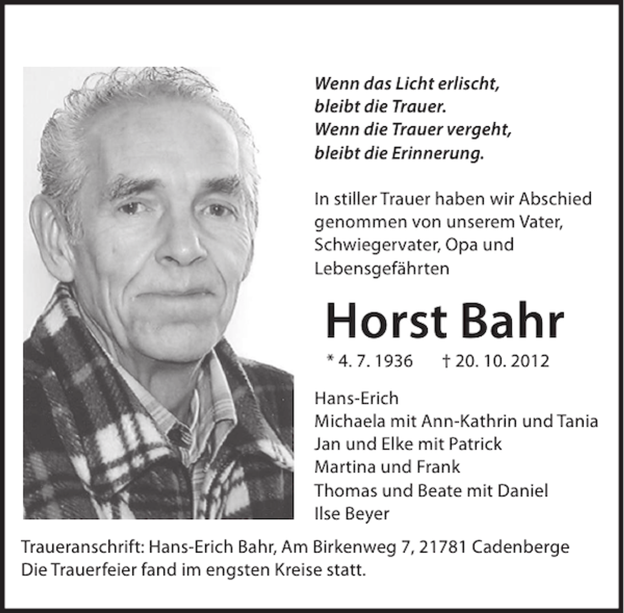 <p>Wenn das Licht erlischt,<br />bleibt die Trauer.<br />Wenn die Trauer vergeht,<br />bleibt die Erinnerung.<br />In stiller Trauer haben wir Abschied<br />genommen von unserem Vater,<br />Schwiegervater, Opa und<br />Lebensgefährten</p><p>Horst Bahr<br />* 4. 7. 1936</p><p>† 20. 10. 2012</p><p>Hans-Erich<br />Michaela mit Ann-Kathrin und Tania<br />Jan und Elke mit Patrick<br />Martina und Frank<br />Thomas und Beate mit Daniel<br />Ilse Beyer<br />Traueranschrift: Hans-Erich Bahr, Am Birkenweg 7, 21781 Cadenberge<br />Die Trauerfeier fand im engsten Kreise statt.</p>