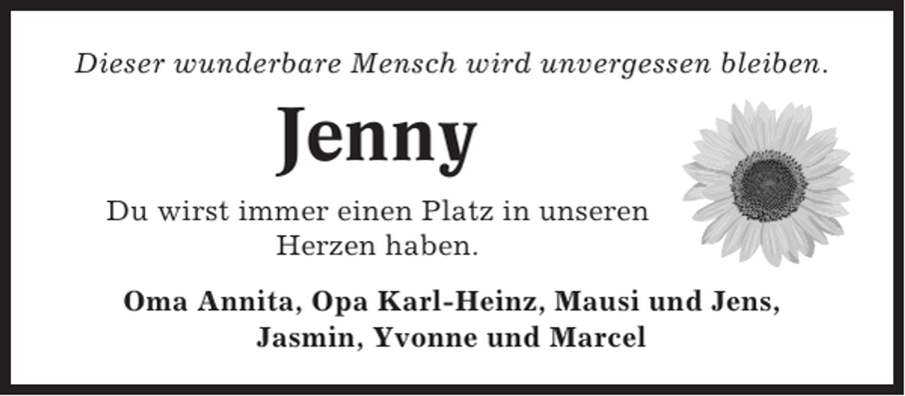 <p>Dieser wunderbare Mensch wird unvergessen bleiben.</p><p>Jenny<br />Du wirst immer einen Platz in unseren<br />Herzen haben.<br />Oma Annita, Opa Karl-Heinz, Mausi und Jens,<br />Jasmin, Yvonne und Marcel</p>