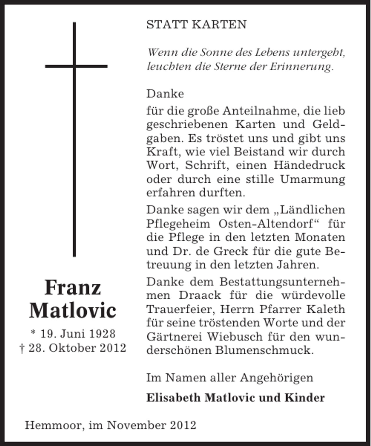 <p>STATT KARTEN<br />Wenn die Sonne des Lebens untergeht,<br />leuchten die Sterne der Erinnerung.</p><p>Franz<br />Matlovic<br />* 19. Juni 1928<br />† 28. Oktober 2012</p><p>Danke<br />für die große Anteilnahme, die lieb<br />geschriebenen Karten und Geldgaben. Es tröstet uns und gibt uns<br />Kraft, wie viel Beistand wir durch<br />Wort, Schrift, einen Händedruck<br />oder durch eine stille Umarmung<br />erfahren durften.<br />Danke sagen wir dem „Ländlichen<br />Pflegeheim Osten-Altendorf“ für<br />die Pflege in den letzten Monaten<br />und Dr. de Greck für die gute Betreuung in den letzten Jahren.<br />Danke dem Bestattungsunternehmen Draack für die würdevolle<br />Trauerfeier, Herrn Pfarrer Kaleth<br />für seine tröstenden Worte und der<br />Gärtnerei Wiebusch für den wunderschönen Blumenschmuck.<br />Im Namen aller Angehörigen<br />Elisabeth Matlovic und Kinder</p><p>Hemmoor, im November 2012</p>