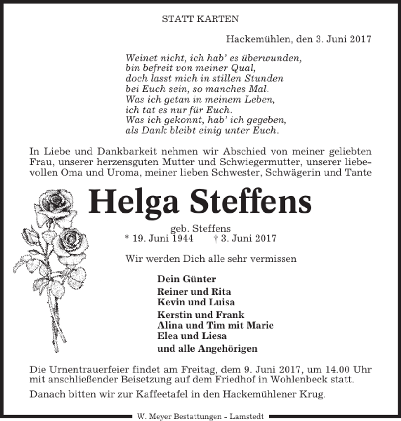 <p>STATT KARTEN</p><p>Hackemühlen, den 3. Juni 2017<br />Weinet nicht, ich hab’ es überwunden,<br />bin befreit von meiner Qual,<br />doch lasst mich in stillen Stunden<br />bei Euch sein, so manches Mal.<br />Was ich getan in meinem Leben,<br />ich tat es nur für Euch.<br />Was ich gekonnt, hab’ ich gegeben,<br />als Dank bleibt einig unter Euch.<br />In Liebe und Dankbarkeit nehmen wir Abschied von meiner geliebten<br />Frau, unserer herzensguten Mutter und Schwiegermutter, unserer liebevollen Oma und Uroma, meiner lieben Schwester, Schwägerin und Tante</p><p>Helga Steffens<br />geb. Steffens<br />* 19. Juni 1944<br />† 3. Juni 2017<br />Wir werden Dich alle sehr vermissen<br />Dein Günter<br />Reiner und Rita<br />Kevin und Luisa<br />Kerstin und Frank<br />Alina und Tim mit Marie<br />Elea und Liesa<br />und alle Angehörigen<br />Die Urnentrauerfeier findet am Freitag, dem 9. Juni 2017, um 14.00 Uhr<br />mit anschließender Beisetzung auf dem Friedhof in Wohlenbeck statt.<br />Danach bitten wir zur Kaffeetafel in den Hackemühlener Krug.<br />W. Meyer Bestattungen - Lamstedt</p>