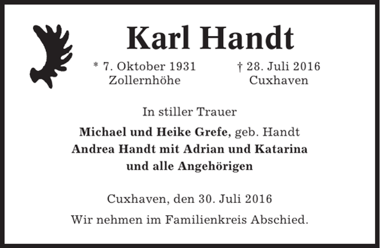 <p>Karl Handt<br />* 7. Oktober 1931<br />Zollernhöhe</p><p>† 28. Juli 2016<br />Cuxhaven</p><p>In stiller Trauer<br />Michael und Heike Grefe, geb. Handt<br />Andrea Handt mit Adrian und Katarina<br />und alle Angehörigen<br />Cuxhaven, den 30. Juli 2016<br />Wir nehmen im Familienkreis Abschied.</p>