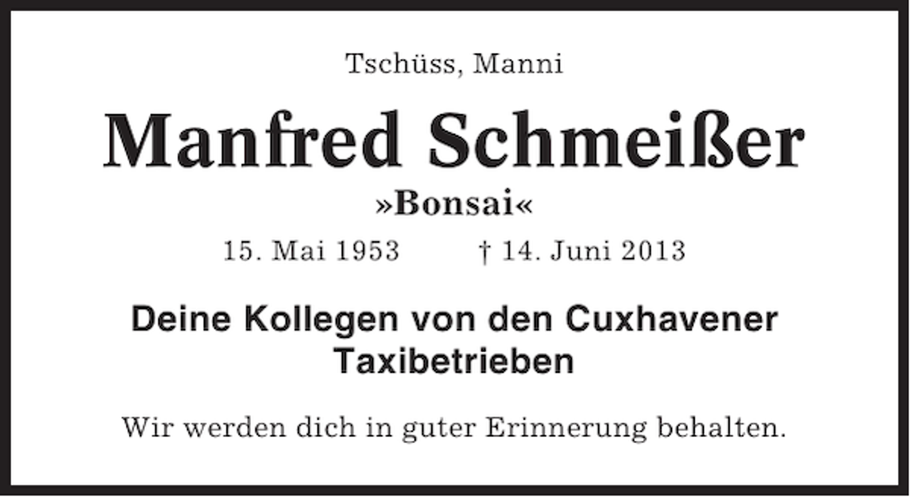 <p>Tschüss, Manni</p><p>Manfred Schmeißer<br />»Bonsai«<br />15. Mai 1953</p><p>† 14. Juni 2013</p><p>Deine Kollegen von den Cuxhavener<br />Taxibetrieben<br />Wir werden dich in guter Erinnerung behalten.</p>