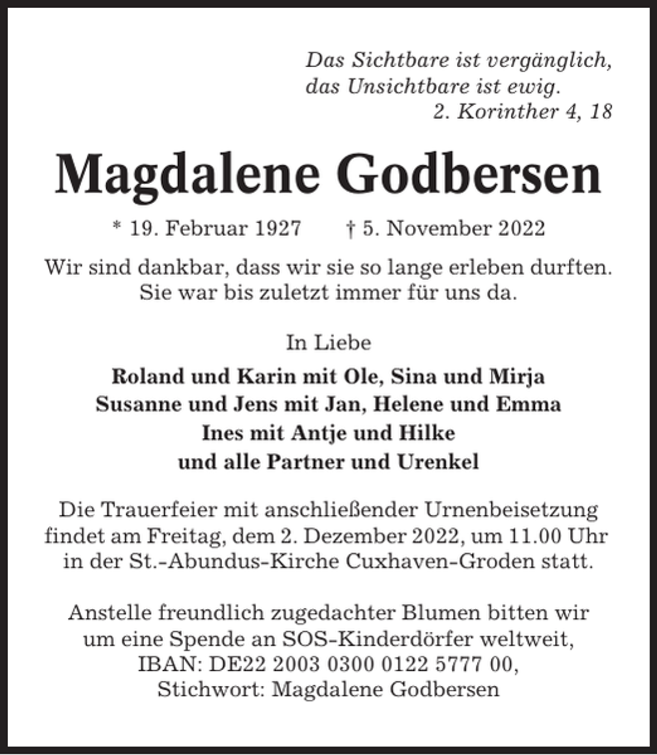 <p>Das Sichtbare ist vergänglich,<br />das Unsichtbare ist ewig.<br />2. Korinther 4, 18</p><p>Magdalene Godbersen<br />* 19. Februar 1927</p><p>† 5. November 2022</p><p>Wir sind dankbar, dass wir sie so lange erleben durften.<br />Sie war bis zuletzt immer für uns da.<br />In Liebe<br />Roland und Karin mit Ole, Sina und Mirja<br />Susanne und Jens mit Jan, Helene und Emma<br />Ines mit Antje und Hilke<br />und alle Partner und Urenkel<br />Die Trauerfeier mit anschließender Urnenbeisetzung<br />findet am Freitag, dem 2. Dezember 2022, um 11.00 Uhr<br />in der St.-Abundus-Kirche Cuxhaven-Groden statt.<br />Anstelle freundlich zugedachter Blumen bitten wir<br />um eine Spende an SOS-Kinderdörfer weltweit,<br />IBAN: DE200122 5777 00,<br />Stichwort: Magdalene Godbersen</p>
