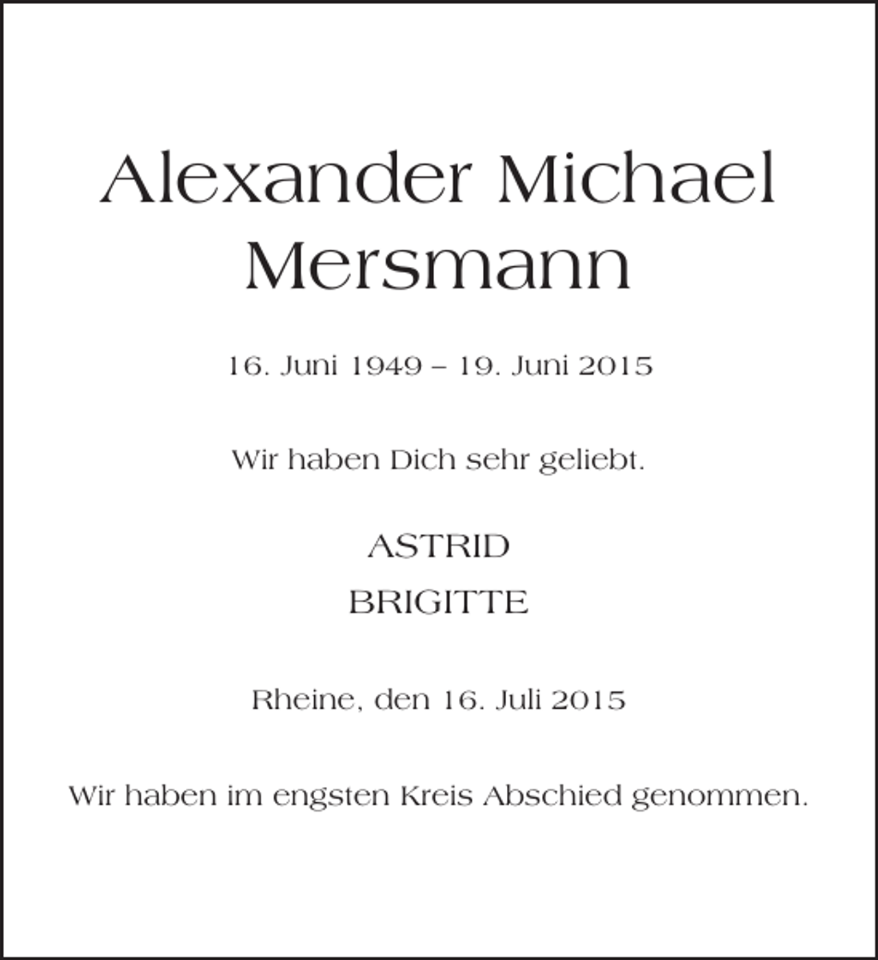 <p>Alexander Michael<br />Mersmann<br />16. Juni 1949 – 19. Juni 2015<br />Wir haben Dich sehr geliebt.</p><p>ASTRID<br />BRIGITTE<br />Rheine, den 16. Juli 2015<br />Wir haben im engsten Kreis Abschied genommen.</p>