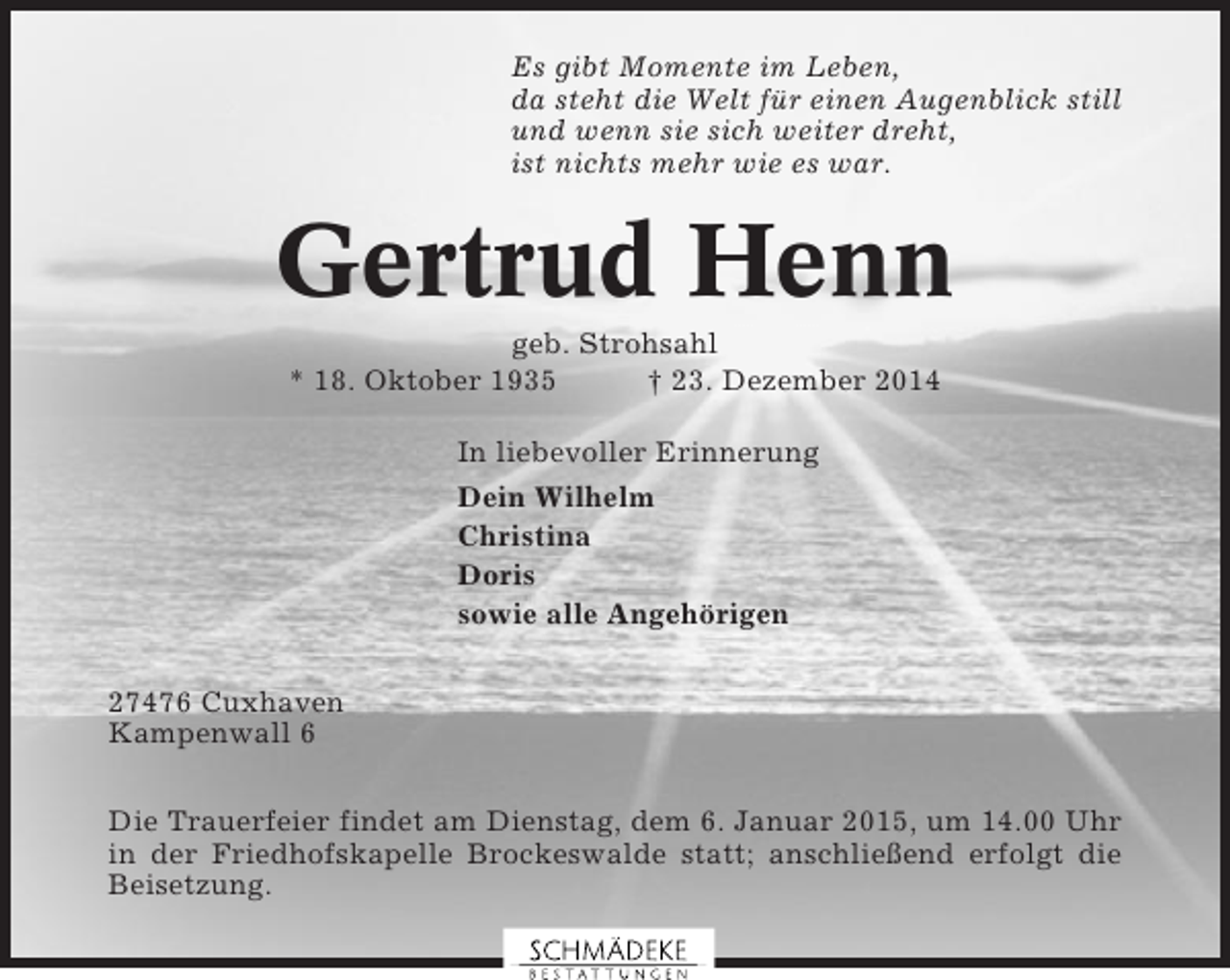 <p>Es gibt Momente im Leben,<br />da steht die Welt für einen Augenblick still<br />und wenn sie sich weiter dreht,<br />ist nichts mehr wie es war.</p><p>Gertrud Henn<br />geb. Strohsahl<br />* 18. Oktober 1935<br />† 23. Dezember 2014<br />In liebevoller Erinnerung<br />Dein Wilhelm<br />Christina<br />Doris<br />sowie alle Angehörigen<br />27476 Cuxhaven<br />Kampenwall 6<br />Die Trauerfeier findet am Dienstag, dem 6. Januar 2015, um 14.00 Uhr<br />in der Friedhofskapelle Brockeswalde statt; anschließend erfolgt die<br />Beisetzung.</p>