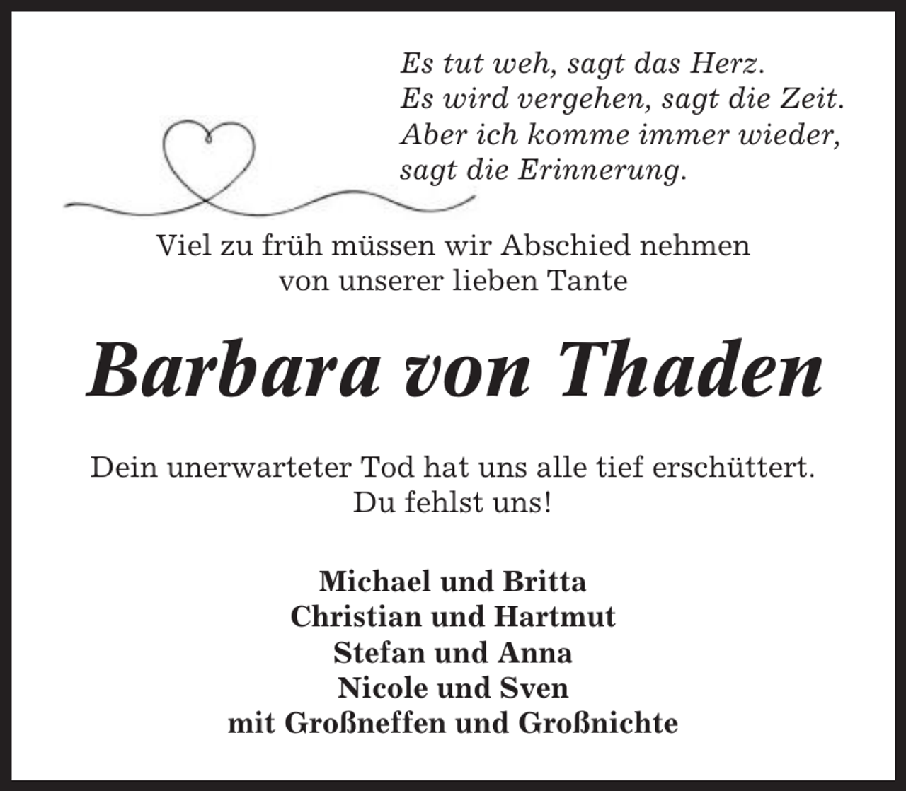 <p>Es tut weh, sagt das Herz.<br />Es wird vergehen, sagt die Zeit.<br />Aber ich komme immer wieder,<br />sagt die Erinnerung.<br />Viel zu früh müssen wir Abschied nehmen<br />von unserer lieben Tante</p><p>Barbara von Thaden<br />Dein unerwarteter Tod hat uns alle tief erschüttert.<br />Du fehlst uns!<br />Michael und Britta<br />Christian und Hartmut<br />Stefan und Anna<br />Nicole und Sven<br />mit Großneffen und Großnichte</p>