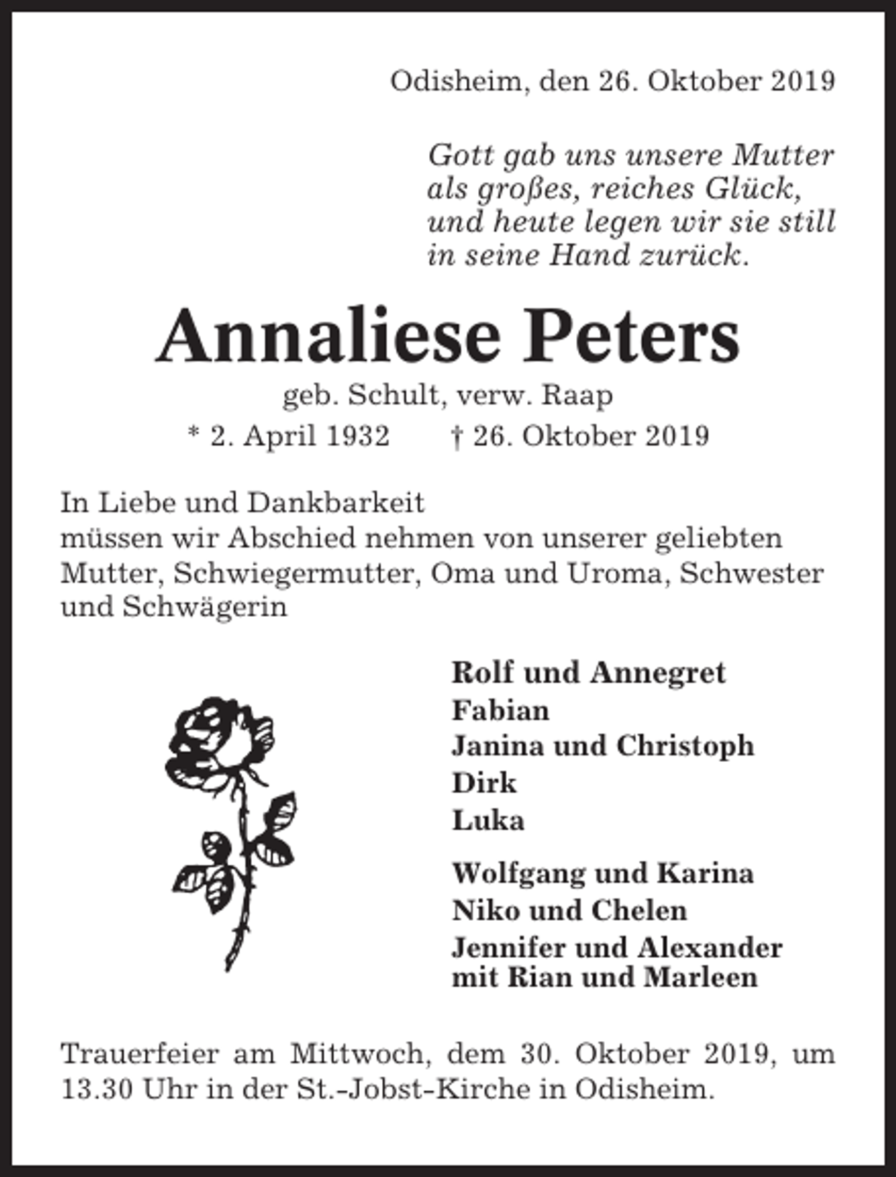 <p>Odisheim, den 26. Oktober 2019</p><p>Gott gab uns unsere Mutter<br />als großes, reiches Glück,<br />und heute legen wir sie still<br />in seine Hand zurück.</p><p>Annaliese Peters<br />geb. Schult, verw. Raap<br />* 2. April 1932<br />† 26. Oktober 2019<br />In Liebe und Dankbarkeit<br />müssen wir Abschied nehmen von unserer geliebten<br />Mutter, Schwiegermutter, Oma und Uroma, Schwester<br />und Schwägerin</p><p>Rolf und Annegret<br />Fabian<br />Janina und Christoph<br />Dirk<br />Luka<br />Wolfgang und Karina<br />Niko und Chelen<br />Jennifer und Alexander<br />mit Rian und Marleen<br />Trauerfeier am Mittwoch, dem 30. Oktober 2019, um<br />13.30 Uhr in der St.-Jobst-Kirche in Odisheim.</p>
