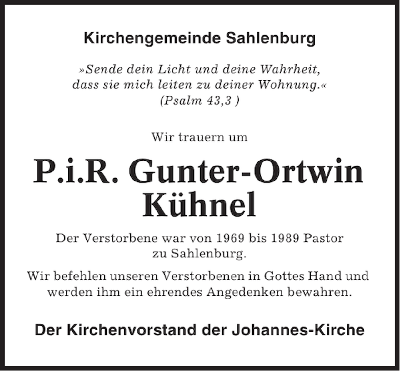 <p>Kirchengemeinde Sahlenburg<br />»Sende dein Licht und deine Wahrheit,<br />dass sie mich leiten zu deiner Wohnung.«<br />(Psalm 43,3 )<br />Wir trauern um</p><p>P.i.R. Gunter-Ortwin<br />Kühnel<br />Der Verstorbene war von 1969 bis 1989 Pastor<br />zu Sahlenburg.<br />Wir befehlen unseren Verstorbenen in Gottes Hand und<br />werden ihm ein ehrendes Angedenken bewahren.</p><p>Der Kirchenvorstand der Johannes-Kirche</p>