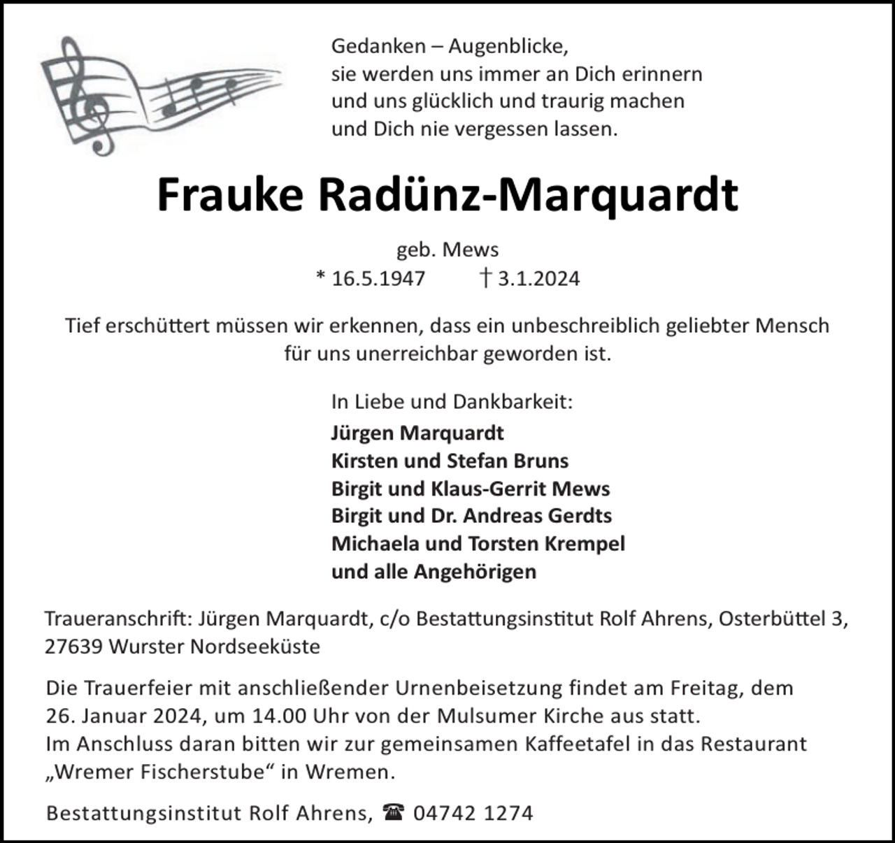 <p>Gedanken – Augenblicke,<br />sie werden uns immer an Dich erinnern<br />und uns glücklich und traurig machen<br />und Dich nie vergessen lassen.</p><p>Frauke Radünz-Marquardt<br />geb. Mews<br />* 16.5.1947<br />† 3.1.2024<br />Tief erschü ert müssen wir erkennen, dass ein unbeschreiblich geliebter Mensch<br />für uns unerreichbar geworden ist.<br />In Liebe und Dankbarkeit:<br />Jürgen Marquardt<br />Kirsten und Stefan Bruns<br />Birgit und Klaus-Gerrit Mews<br />Birgit und Dr. Andreas Gerdts<br />Michaela und Torsten Krempel<br />und alle Angehörigen<br />Traueranschri : Jürgen Marquardt, c/o Besta ungsins tut Rolf Ahrens, Osterbü el 3,<br />27639 Wurster Nordseeküste<br />Die Trauerfeier mit anschließender Urnenbeisetzung findet am Freitag, dem<br />26. Januar 2024, um 14.00 Uhr von der Mulsumer Kirche aus statt.<br />Im Anschluss daran bitten wir zur gemeinsamen Kaffeetafel in das Restaurant<br />„Wremer Fischerstube“ in Wremen.<br />Bestattungsinstitut Rolf Ahrens,  04742 1274</p>