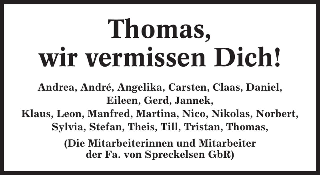 <p>Thomas,<br />wir vermissen Dich!<br />Andrea, André, Angelika, Carsten, Claas, Daniel,<br />Eileen, Gerd, Jannek,<br />Klaus, Leon, Manfred, Martina, Nico, Nikolas, Norbert,<br />Sylvia, Stefan, Theis, Till, Tristan, Thomas,<br />(Die Mitarbeiterinnen und Mitarbeiter<br />der Fa. von Spreckelsen GbR)</p>