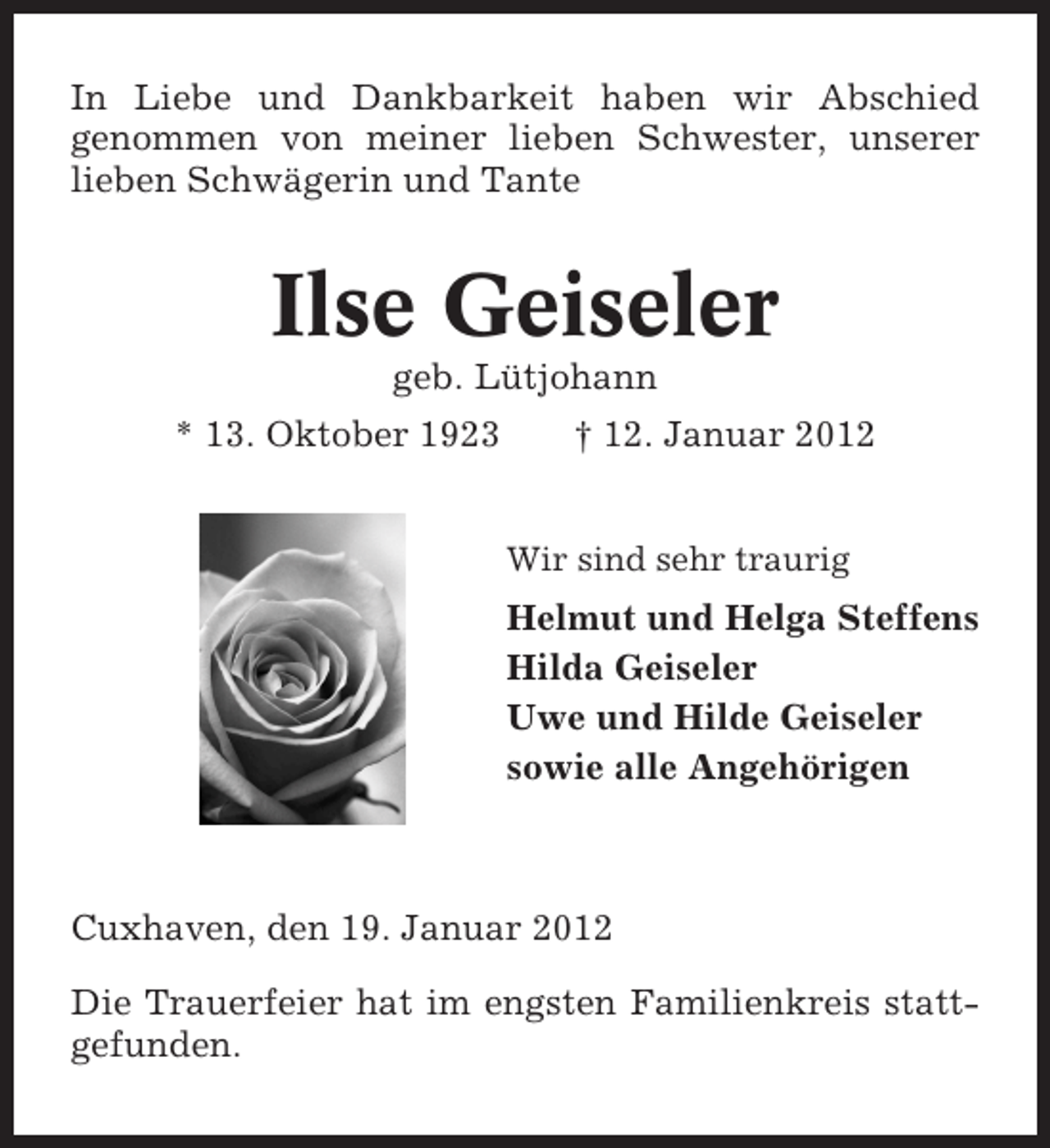 <p>In Liebe und Dankbarkeit haben wir Abschied<br />genommen von meiner lieben Schwester, unserer<br />lieben Schwägerin und Tante</p><p>Ilse Geiseler<br />geb. Lütjohann<br />* 13. Oktober 1923</p><p>† 12. Januar 2012<br />Wir sind sehr traurig</p><p>Helmut und Helga Steffens<br />Hilda Geiseler<br />Uwe und Hilde Geiseler<br />sowie alle Angehörigen</p><p>Cuxhaven, den 19. Januar 2012<br />Die Trauerfeier hat im engsten Familienkreis stattgefunden.</p>