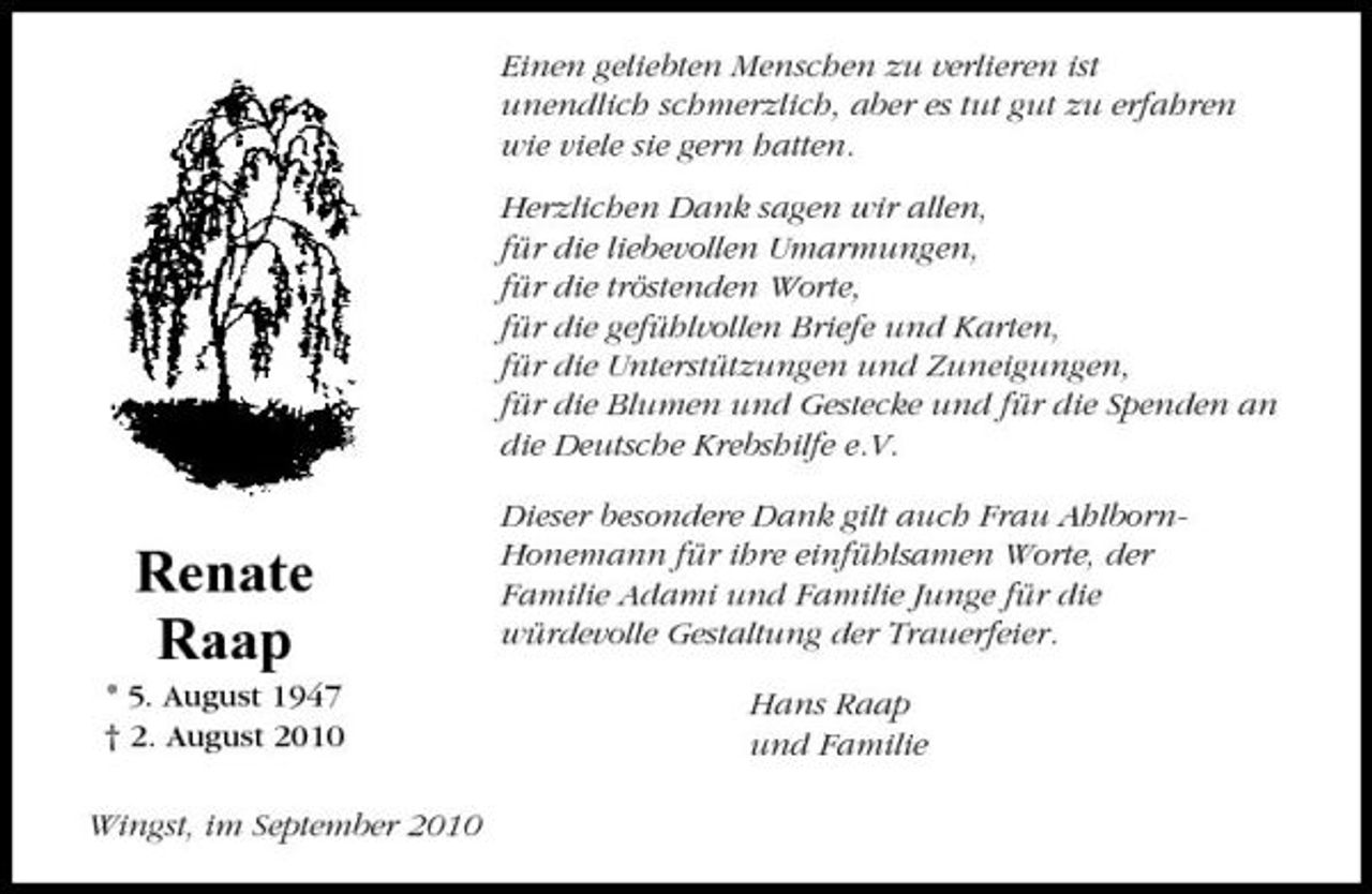 <p>Einen geliebten Menschen zu verlieren ist unendlich schmerzlich, aber es tut gut zu erfahren wie viele sie gern hatten. Herzlichen Dank sagen wir allen, für die liebevollen Umarmungen, für die tröstenden Worte, für die gefühlvollen Briefe und Karten, für die Unterstützungen und Zuneigungen, für die Blumen und Gestecke und für die Spenden an die Deutsche Krebshilfe e.V. Dieser besondere Dank gilt auch Frau AhlbornHonemann für ihre einfühlsamen Worte, der Familie Adami und Familie Junge für die würdevolle Gestaltung der Trauerfeier. Hans Raap und Familie</p><p>Renate Raap<br />* 5. August 1947 † 2. August 2010 Wingst, im September 2010</p>