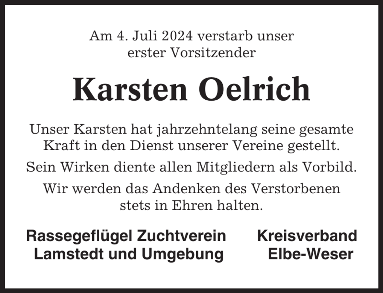 <p>Am 4. Juli 2024 verstarb unser<br />erster Vorsitzender</p><p>Karsten Oelrich<br />Unser Karsten hat jahrzehntelang seine gesamte<br />Kraft in den Dienst unserer Vereine gestellt.<br />Sein Wirken diente allen Mitgliedern als Vorbild.<br />Wir werden das Andenken des Verstorbenen<br />stets in Ehren halten.</p><p>Rassegeflügel Zuchtverein<br />Lamstedt und Umgebung</p><p>Kreisverband<br />Elbe-Weser</p>