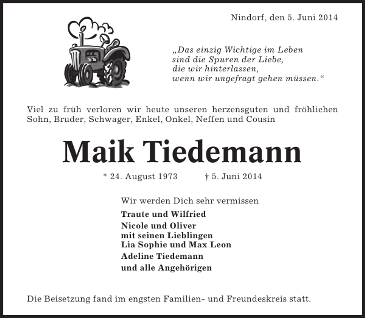 <p>Nindorf, den 5. Juni 2014</p><p>„Das einzig Wichtige im Leben<br />sind die Spuren der Liebe,<br />die wir hinterlassen,<br />wenn wir ungefragt gehen müssen.“</p><p>Viel zu früh verloren wir heute unseren herzensguten und fröhlichen<br />Sohn, Bruder, Schwager, Enkel, Onkel, Neffen und Cousin</p><p>Maik Tiedemann<br />* 24. August 1973</p><p>† 5. Juni 2014</p><p>Wir werden Dich sehr vermissen<br />Traute und Wilfried<br />Nicole und Oliver<br />mit seinen Lieblingen<br />Lia Sophie und Max Leon<br />Adeline Tiedemann<br />und alle Angehörigen</p><p>Die Beisetzung fand im engsten Familien- und Freundeskreis statt.</p>