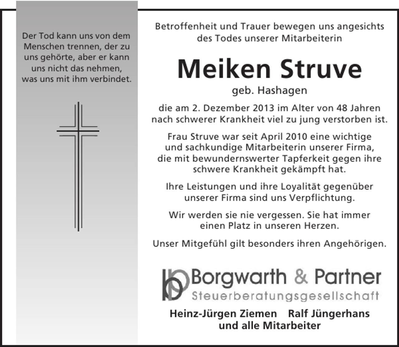 <p>Der Tod kann uns von dem<br />Menschen trennen, der zu<br />uns gehörte, aber er kann<br />uns nicht das nehmen,<br />was uns mit ihm verbindet.</p><p>Betroffenheit und Trauer bewegen uns angesichts<br />des Todes unserer Mitarbeiterin</p><p>Meiken Struve<br />geb. Hashagen<br />die am 2. Dezember 2013 im Alter von 48 Jahren<br />nach schwerer Krankheit viel zu jung verstorben ist.<br />Frau Struve war seit April 2010 eine wichtige<br />und sachkundige Mitarbeiterin unserer Firma,<br />die mit bewundernswerter Tapferkeit gegen ihre<br />schwere Krankheit gekämpft hat.<br />Ihre Leistungen und ihre Loyalität gegenüber<br />unserer Firma sind uns Verpflichtung.<br />Wir werden sie nie vergessen. Sie hat immer<br />einen Platz in unseren Herzen.<br />Unser Mitgefühl gilt besonders ihren Angehörigen.</p><p>Heinz-Jürgen Ziemen Ralf Jüngerhans<br />und alle Mitarbeiter</p>