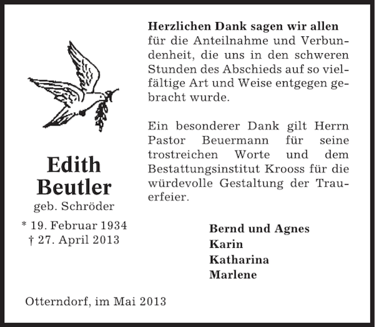 <p>Herzlichen Dank sagen wir allen<br />für die Anteilnahme und Verbundenheit, die uns in den schweren<br />Stunden des Abschieds auf so vielfältige Art und Weise entgegen gebracht wurde.</p><p>Edith<br />Beutler<br />geb. Schröder</p><p>Ein besonderer Dank gilt Herrn<br />Pastor Beuermann für seine<br />trostreichen Worte und dem<br />Bestattungsinstitut Krooss für die<br />würdevolle Gestaltung der Trauerfeier.</p><p>* 19. Februar 1934<br />† 27. April 2013</p><p>Otterndorf, im Mai 2013</p><p>Bernd und Agnes<br />Karin<br />Katharina<br />Marlene</p>