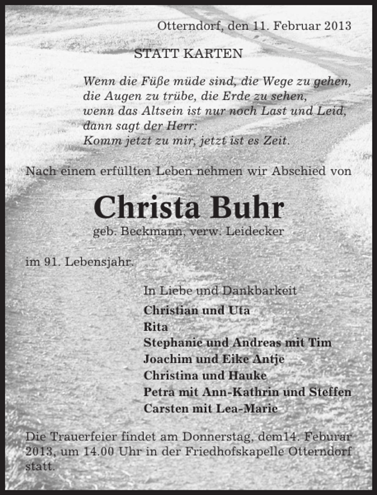 <p>Otterndorf, den 11. Februar 2013</p><p>STATT KARTEN<br />Wenn die Füße müde sind, die Wege zu gehen,<br />die Augen zu trübe, die Erde zu sehen,<br />wenn das Altsein ist nur noch Last und Leid,<br />dann sagt der Herr:<br />Komm jetzt zu mir, jetzt ist es Zeit.<br />Nach einem erfüllten Leben nehmen wir Abschied von</p><p>Christa Buhr<br />geb. Beckmann, verw. Leidecker<br />im 91. Lebensjahr.<br />In Liebe und Dankbarkeit<br />Christian und Uta<br />Rita<br />Stephanie und Andreas mit Tim<br />Joachim und Eike Antje<br />Christina und Hauke<br />Petra mit Ann-Kathrin und Steffen<br />Carsten mit Lea-Marie<br />Die Trauerfeier findet am Donnerstag, dem14. Feburar<br />2013, um 14.00 Uhr in der Friedhofskapelle Otterndorf<br />statt.</p>