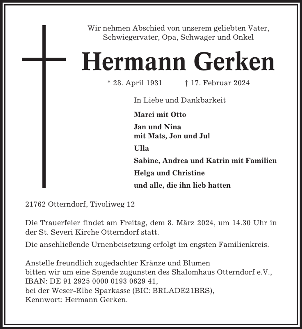<p>Wir nehmen Abschied von unserem geliebten Vater,<br />Schwiegervater, Opa, Schwager und Onkel</p><p>Hermann Gerken<br />* 28. April 1931</p><p>† 17. Februar 2024</p><p>In Liebe und Dankbarkeit<br />Marei mit Otto<br />Jan und Nina<br />mit Mats, Jon und Jul<br />Ulla<br />Sabine, Andrea und Katrin mit Familien<br />Helga und Christine<br />und alle, die ihn lieb hatten<br />21762 Otterndorf, Tivoliweg 12<br />Die Trauerfeier findet am Freitag, dem 8. März 2024, um 14.30 Uhr in<br />der St. Severi Kirche Otterndorf statt.<br />Die anschließende Urnenbeisetzung erfolgt im engsten Familienkreis.<br />Anstelle freundlich zugedachter Kränze und Blumen<br />bitten wir um eine Spende zugunsten des Shalomhaus Otterndorf e.V.,<br />IBAN: DE 91 2925 000193 0629 41,<br />bei der Weser-Elbe Sparkasse (BIC: BRLADE21BRS),<br />Kennwort: Hermann Gerken.</p>