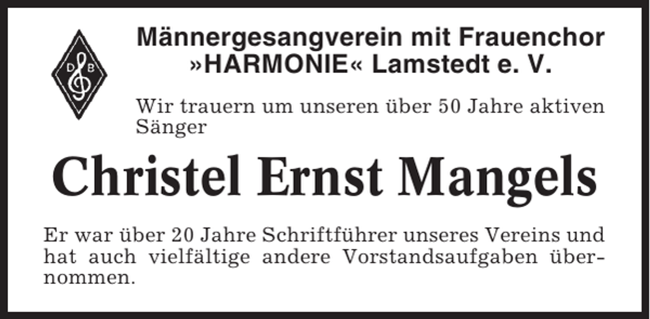 <p>Männergesangverein mit Frauenchor<br />»HARMONIE« Lamstedt e. V.<br />Wir trauern um unseren über 50 Jahre aktiven<br />Sänger</p><p>Christel Ernst Mangels<br />Er war über 20 Jahre Schriftführer unseres Vereins und<br />hat auch vielfältige andere Vorstandsaufgaben übernommen.</p>