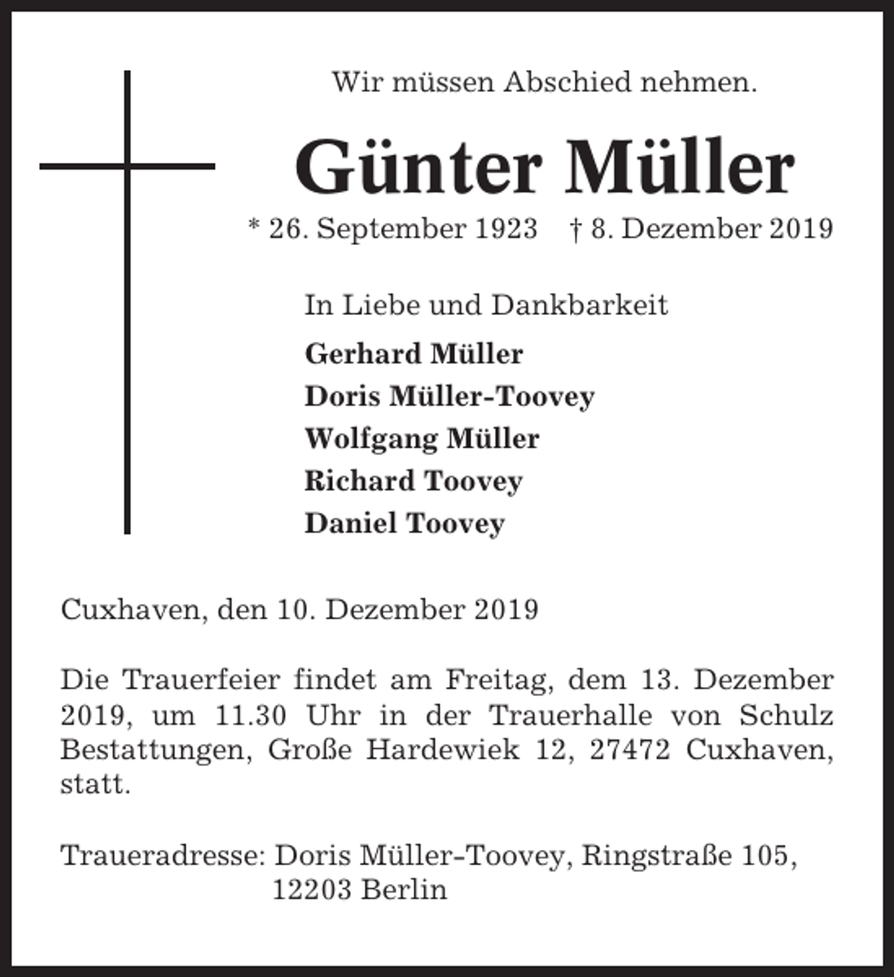 <p>Wir müssen Abschied nehmen.</p><p>Günter Müller<br />* 26. September 1923 † 8. Dezember 2019<br />In Liebe und Dankbarkeit<br />Gerhard Müller<br />Doris Müller-Toovey<br />Wolfgang Müller<br />Richard Toovey<br />Daniel Toovey<br />Cuxhaven, den 10. Dezember 2019<br />Die Trauerfeier findet am Freitag, dem 13. Dezember<br />2019, um 11.30 Uhr in der Trauerhalle von Schulz<br />Bestattungen, Große Hardewiek 12, 27472 Cuxhaven,<br />statt.<br />Traueradresse: Doris Müller-Toovey, Ringstraße 105,<br />12203 Berlin</p>
