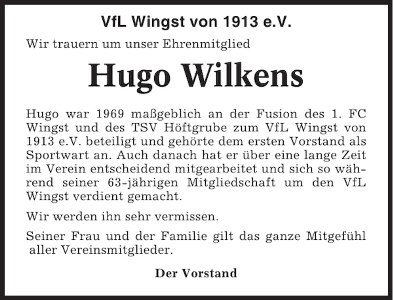<p>VfL Wingst von 1913 e.V.<br />Wir trauern um unser Ehrenmitglied</p><p>Hugo Wilkens<br />Hugo war 1969 maßgeblich an der Fusion des 1. FC<br />Wingst und des TSV Höftgrube zum VfL Wingst von<br />1913 e.V. beteiligt und gehörte dem ersten Vorstand als<br />Sportwart an. Auch danach hat er über eine lange Zeit<br />im Verein entscheidend mitgearbeitet und sich so während seiner 63-jährigen Mitgliedschaft um den VfL<br />Wingst verdient gemacht.<br />Wir werden ihn sehr vermissen.<br />Seiner Frau und der Familie gilt das ganze Mitgefühl<br />aller Vereinsmitglieder.<br />Der Vorstand</p>