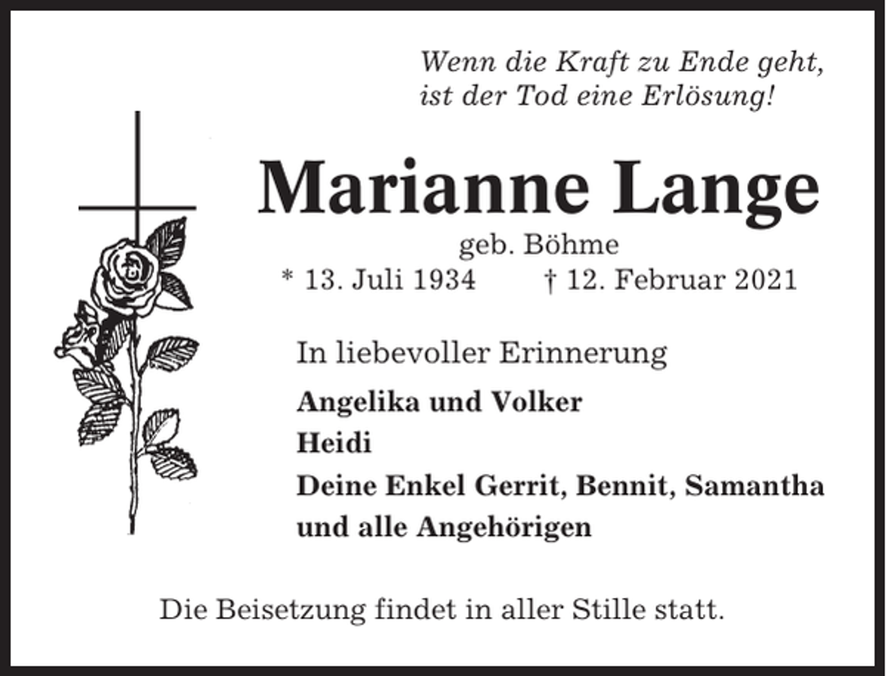 <p>Wenn die Kraft zu Ende geht,<br />ist der Tod eine Erlösung!</p><p>Marianne Lange<br />geb. Böhme<br />* 13. Juli 1934<br />† 12. Februar 2021</p><p>In liebevoller Erinnerung<br />Angelika und Volker<br />Heidi<br />Deine Enkel Gerrit, Bennit, Samantha<br />und alle Angehörigen<br />Die Beisetzung findet in aller Stille statt.</p>