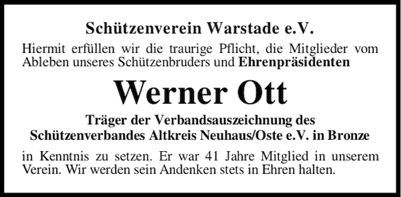 <p>Schützenverein Warstade e.V.</p><p>Hiermit erfüllen wir die traurige Pflicht, die Mitglieder vom<br />Ableben unseres Schützenbruders und Ehrenpräsidenten</p><p>Werner Ott</p><p>Träger der Verbandsauszeichnung des<br />Schützenverbandes Altkreis Neuhaus/Oste e.V. in Bronze<br />in Kenntnis zu setzen. Er war 41 Jahre Mitglied in unserem<br />Verein. Wir werden sein Andenken stets in Ehren halten.</p>