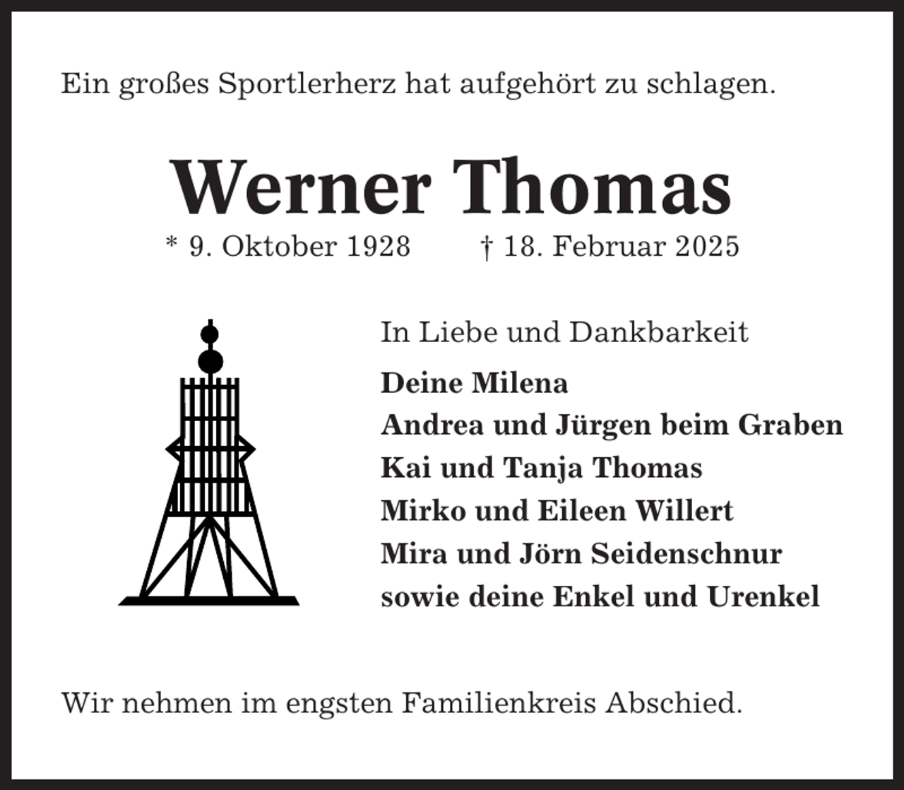<p>Ein großes Sportlerherz hat aufgehört zu schlagen.</p><p>Werner Thomas<br />* 9. Oktober 1928</p><p>† 18. Februar 2025</p><p>In Liebe und Dankbarkeit<br />Deine Milena<br />Andrea und Jürgen beim Graben<br />Kai und Tanja Thomas<br />Mirko und Eileen Willert<br />Mira und Jörn Seidenschnur<br />sowie deine Enkel und Urenkel</p><p>Wir nehmen im engsten Familienkreis Abschied.</p>