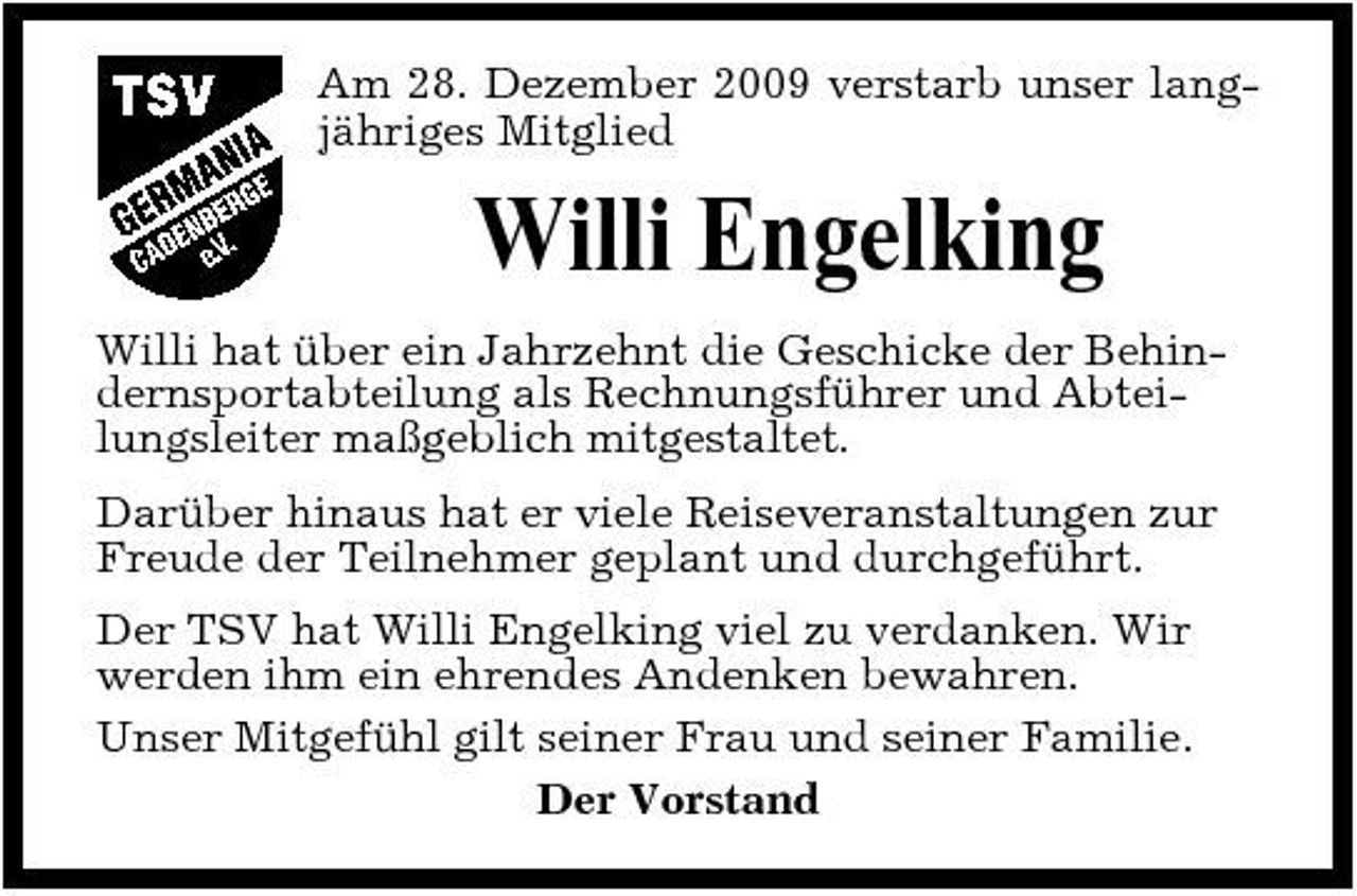 <p>Am 28. Dezember 2009 verstarb unser langjähriges Mitglied</p><p>Willi Engelking<br />Willi hat über ein Jahrzehnt die Geschicke der Behindernsportabteilung als Rechnungsführer und Abteilungsleiter maßgeblich mitgestaltet. Darüber hinaus hat er viele Reiseveranstaltungen zur Freude der Teilnehmer geplant und durchgeführt. Der TSV hat Willi Engelking viel zu verdanken. Wir werden ihm ein ehrendes Andenken bewahren. Unser Mitgefühl gilt seiner Frau und seiner Familie. Der Vorstand</p>
