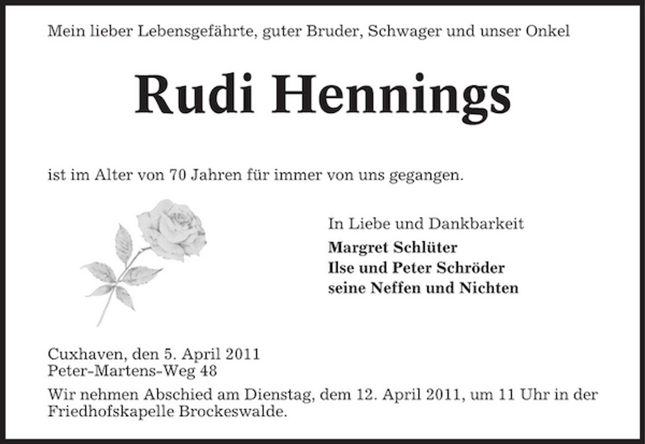 <p>Mein lieber Lebensgefährte, guter Bruder, Schwager und unser Onkel</p><p>Rudi Hennings<br />ist im Alter von 70 Jahren für immer von uns gegangen. In Liebe und Dankbarkeit Margret Schlüter Ilse und Peter Schröder seine Neffen und Nichten</p><p>Cuxhaven, den 5. April 2011 Peter-Martens-Weg 48 Wir nehmen Abschied am Dienstag, dem 12. April 2011, um 11 Uhr in der Friedhofskapelle Brockeswalde.</p>