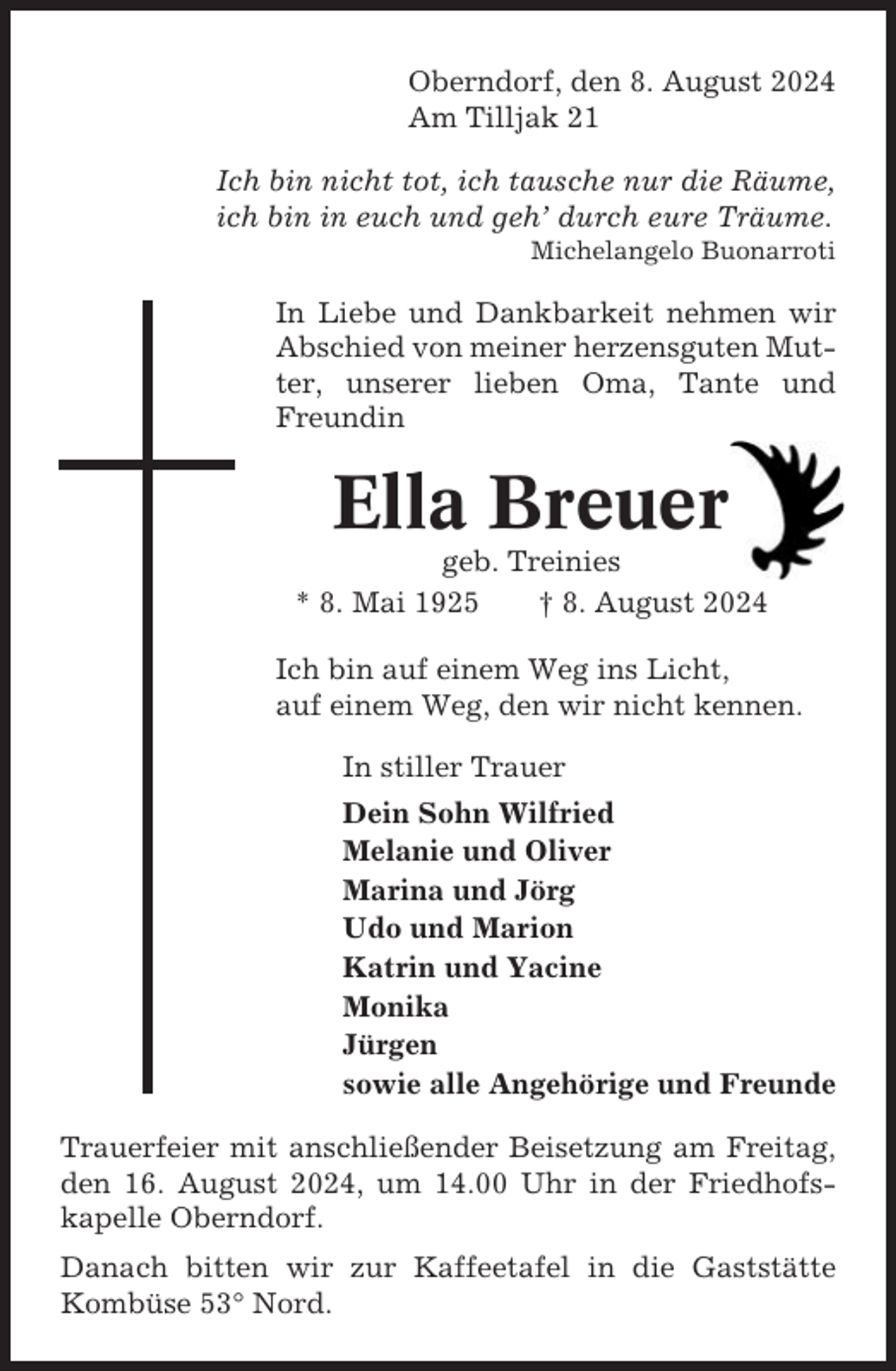 <p>Oberndorf, den 8. August 2024<br />Am Tilljak 21<br />Ich bin nicht tot, ich tausche nur die Räume,<br />ich bin in euch und geh’ durch eure Träume.<br />Michelangelo Buonarroti</p><p>In Liebe und Dankbarkeit nehmen wir<br />Abschied von meiner herzensguten Mutter, unserer lieben Oma, Tante und<br />Freundin</p><p>Ella Breuer<br />geb. Treinies<br />* 8. Mai 1925<br />† 8. August 2024<br />Ich bin auf einem Weg ins Licht,<br />auf einem Weg, den wir nicht kennen.<br />In stiller Trauer<br />Dein Sohn Wilfried<br />Melanie und Oliver<br />Marina und Jörg<br />Udo und Marion<br />Katrin und Yacine<br />Monika<br />Jürgen<br />sowie alle Angehörige und Freunde<br />Trauerfeier mit anschließender Beisetzung am Freitag,<br />den 16. August 2024, um 14.00 Uhr in der Friedhofskapelle Oberndorf.<br />Danach bitten wir zur Kaffeetafel in die Gaststätte<br />Kombüse 53° Nord.</p>