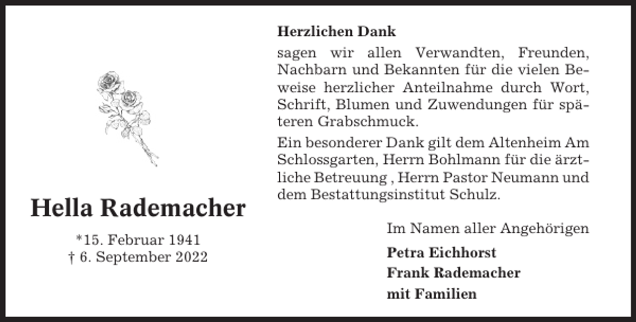 <p>Hella Rademacher<br />*15. Februar 1941<br />† 6. September 2022</p><p>Herzlichen Dank<br />sagen wir allen Verwandten, Freunden,<br />Nachbarn und Bekannten für die vielen Beweise herzlicher Anteilnahme durch Wort,<br />Schrift, Blumen und Zuwendungen für späteren Grabschmuck.<br />Ein besonderer Dank gilt dem Altenheim Am<br />Schlossgarten, Herrn Bohlmann für die ärztliche Betreuung , Herrn Pastor Neumann und<br />dem Bestattungsinstitut Schulz.<br />Im Namen aller Angehörigen<br />Petra Eichhorst<br />Frank Rademacher<br />mit Familien</p>