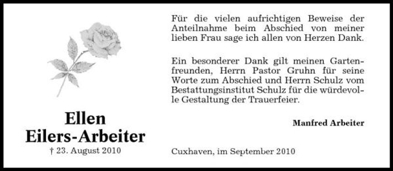 <p>Für die vielen aufrichtigen Beweise der Anteilnahme beim Abschied von meiner lieben Frau sage ich allen von Herzen Dank. Ein besonderer Dank gilt meinen Gartenfreunden, Herrn Pastor Gruhn für seine Worte zum Abschied und Herrn Schulz vom Bestattungsinstitut Schulz für die würdevolle Gestaltung der Trauerfeier.</p><p>Ellen Eilers-Arbeiter<br />† 23. August 2010</p><p>Manfred Arbeiter</p><p>Cuxhaven, im September 2010</p>