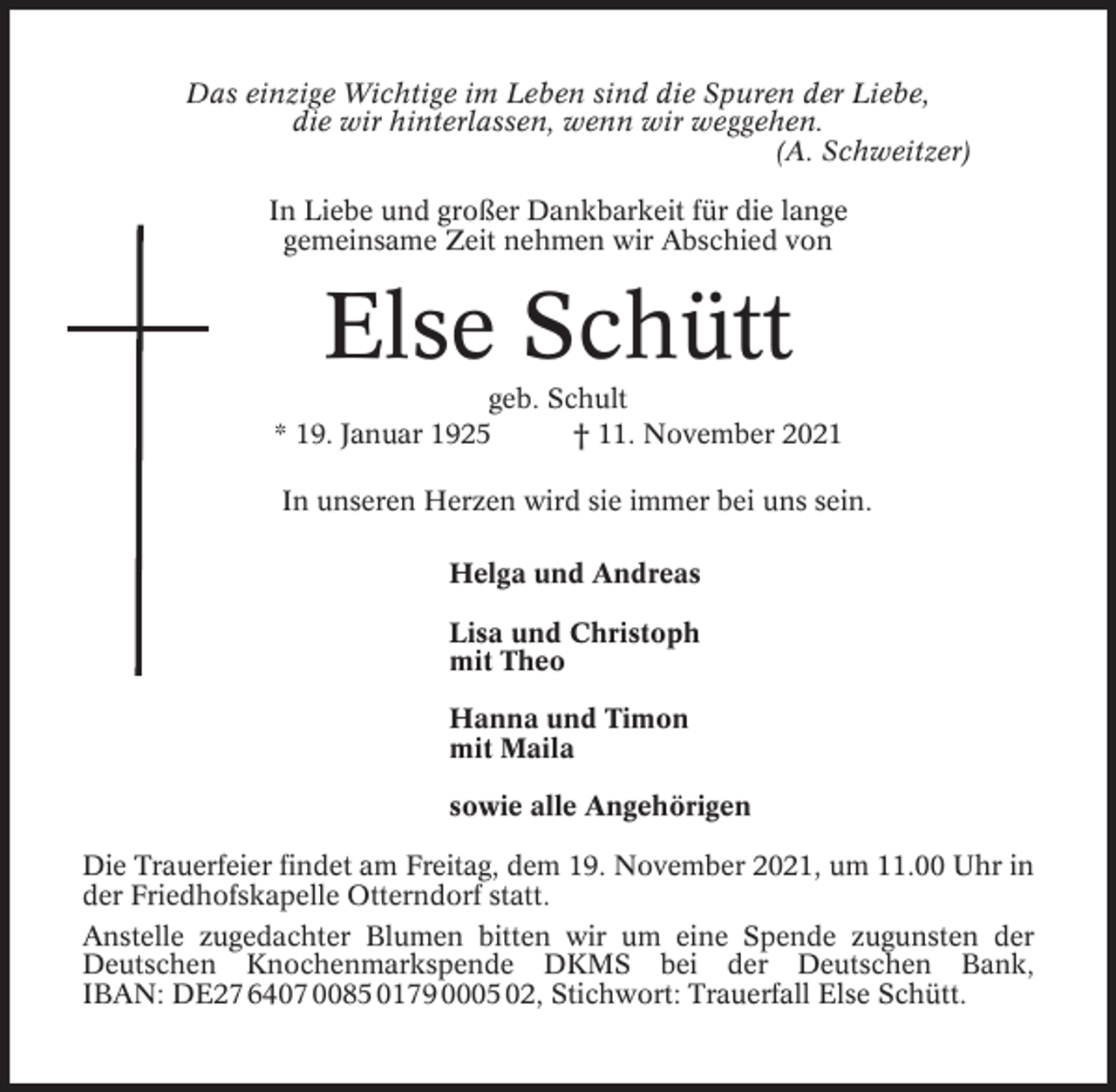 <p>Das einzige Wichtige im Leben sind die Spuren der Liebe,<br />die wir hinterlassen, wenn wir weggehen.<br />(A. Schweitzer)<br />In Liebe und großer Dankbarkeit für die lange<br />gemeinsame Zeit nehmen wir Abschied von</p><p>Else Schütt<br />geb. Schult<br />* 19. Januar 1925<br />† 11. November 2021<br />In unseren Herzen wird sie immer bei uns sein.<br />Helga und Andreas<br />Lisa und Christoph<br />mit Theo<br />Hanna und Timon<br />mit Maila<br />sowie alle Angehörigen<br />Die Trauerfeier findet am Freitag, dem 19. November 2021, um 11.00 Uhr in<br />der Friedhofskapelle Otterndorf statt.<br />Anstelle zugedachter Blumen bitten wir um eine Spende zugunsten der<br />Deutschen Knochenmarkspende DKMS bei der Deutschen Bank,<br />IBAN: DE27 6407 0085 0179 0005 02, Stichwort: Trauerfall Else Schütt.</p>