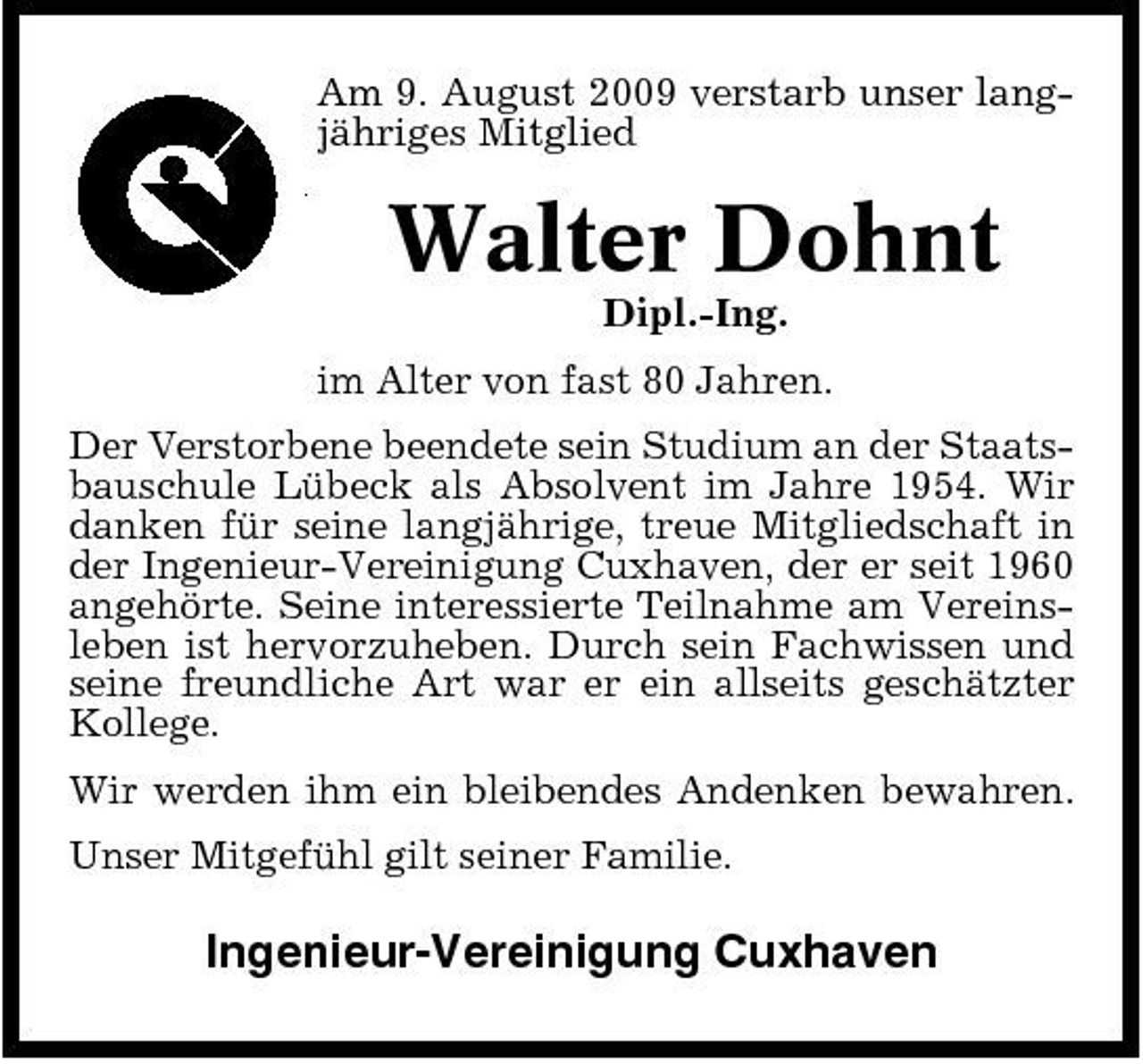 <p>Am 9. August 2009 verstarb unser langjähriges Mitglied</p><p>Walter Dohnt<br />Dipl.-Ing. im Alter von fast 80 Jahren. Der Verstorbene beendete sein Studium an der Staatsbauschule Lübeck als Absolvent im Jahre 1954. Wir danken für seine langjährige, treue Mitgliedschaft in der Ingenieur-Vereinigung Cuxhaven, der er seit 1960 angehörte. Seine interessierte Teilnahme am Vereinsleben ist hervorzuheben. Durch sein Fachwissen und seine freundliche Art war er ein allseits geschätzter Kollege. Wir werden ihm ein bleibendes Andenken bewahren. Unser Mitgefühl gilt seiner Familie.</p><p>Ingenieur-Vereinigung Cuxhaven</p>