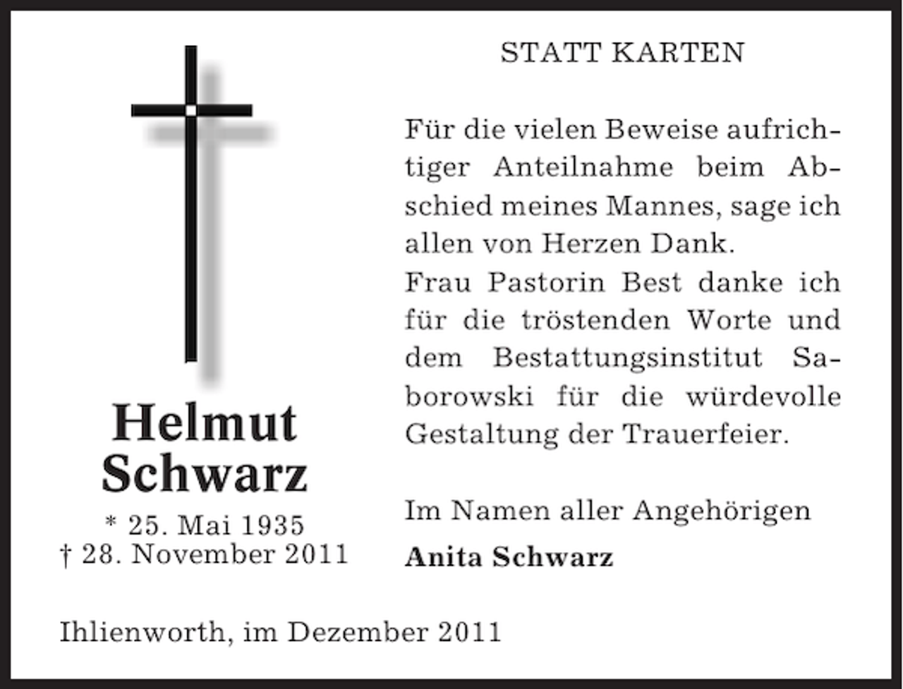<p>STATT KARTEN</p><p>Helmut<br />Schwarz<br />* 25. Mai 1935<br />† 28. November 2011</p><p>Für die vielen Beweise aufrichtiger Anteilnahme beim Abschied meines Mannes, sage ich<br />allen von Herzen Dank.<br />Frau Pastorin Best danke ich<br />für die tröstenden Worte und<br />dem Bestattungsinstitut Saborowski für die würdevolle<br />Gestaltung der Trauerfeier.<br />Im Namen aller Angehörigen<br />Anita Schwarz</p><p>Ihlienworth, im Dezember 2011</p>