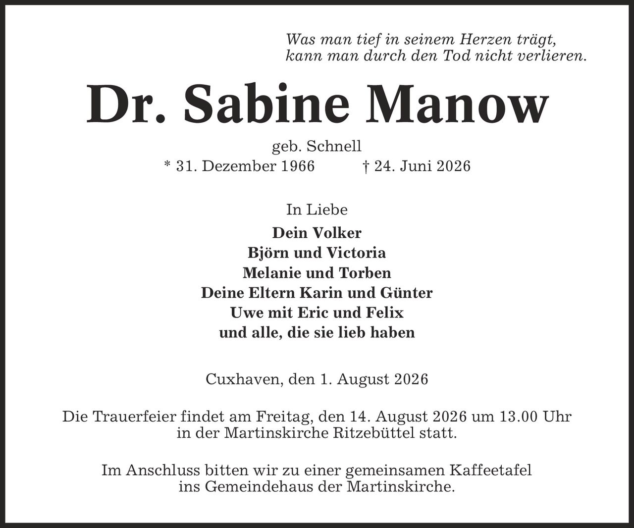 Was man tief in seinem Herzen trägt, kann man durch den Tod nicht verlieren. Dr. Sabine Manow geb. Schnell * 31. Dezember 1966 | 24. Juni 2026 In Liebe Dein Volker Björn und Victoria Melanie und Torben Deine Eltern Karin und Günter Uwe mit Eric und Felix und alle, die sie lieb haben Cuxhaven, den 1. August 2026 Die Trauerfeier findet am Freitag, den 14. August 2026 um 13.00 Uhr in der Martinskirche Ritzebüttel statt. Im Anschluss bitten wir zu einer gemeinsamen Kaffeetafel ins Gemeindehaus der Martinskirche.