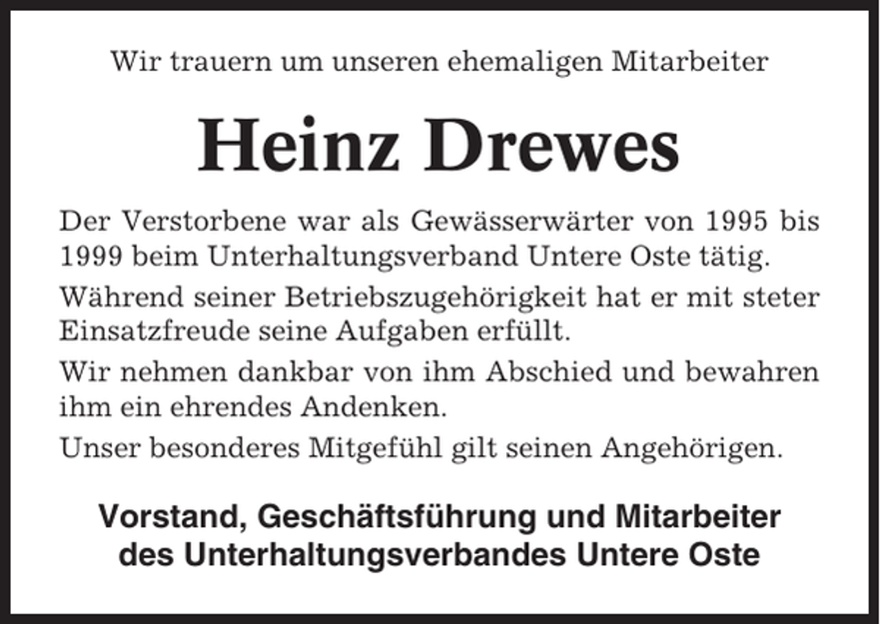 <p>Wir trauern um unseren ehemaligen Mitarbeiter</p><p>Heinz Drewes<br />Der Verstorbene war als Gewässerwärter von 1995 bis<br />1999 beim Unterhaltungsverband Untere Oste tätig.<br />Während seiner Betriebszugehörigkeit hat er mit steter<br />Einsatzfreude seine Aufgaben erfüllt.<br />Wir nehmen dankbar von ihm Abschied und bewahren<br />ihm ein ehrendes Andenken.<br />Unser besonderes Mitgefühl gilt seinen Angehörigen.</p><p>Vorstand, Geschäftsführung und Mitarbeiter<br />des Unterhaltungsverbandes Untere Oste</p>