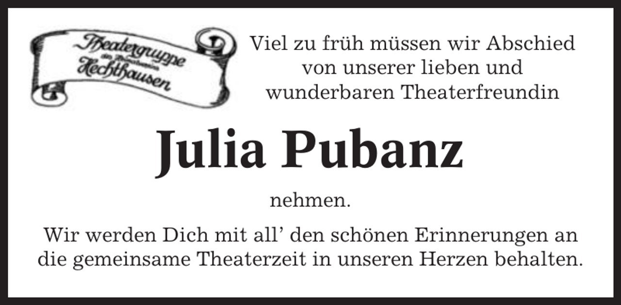 <p>Viel zu früh müssen wir Abschied<br />von unserer lieben und<br />wunderbaren Theaterfreundin</p><p>Julia Pubanz<br />nehmen.<br />Wir werden Dich mit all’ den schönen Erinnerungen an<br />die gemeinsame Theaterzeit in unseren Herzen behalten.</p>