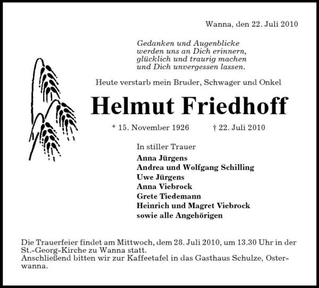 <p>Wanna, den 22. Juli 2010 Gedanken und Augenblicke werden uns an Dich erinnern, glücklich und traurig machen und Dich unvergessen lassen. Heute verstarb mein Bruder, Schwager und Onkel</p><p>Helmut Friedhoff<br />* 15. November 1926 † 22. Juli 2010 In stiller Trauer Anna Jürgens Andrea und Wolfgang Schilling Uwe Jürgens Anna Viebrock Grete Tiedemann Heinrich und Magret Viebrock sowie alle Angehörigen</p><p>Die Trauerfeier findet am Mittwoch, dem 28. Juli 2010, um 13.30 Uhr in der St.-Georg-Kirche zu Wanna statt. Anschließend bitten wir zur Kaffeetafel in das Gasthaus Schulze, Osterwanna.</p>