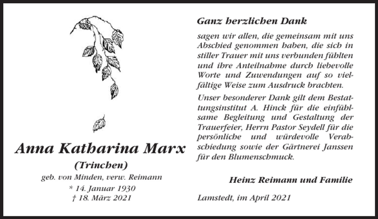 <p>Ganz herzlichen Dank</p><p>Anna Katharina Marx<br />(Trinchen)<br />geb. von Minden, verw. Reimann<br />* 14. Januar 1930<br />† 18. März 2021</p><p>sagen wir allen, die gemeinsam mit uns<br />Abschied genommen haben, die sich in<br />stiller Trauer mit uns verbunden fühlten<br />und ihre Anteilnahme durch liebevolle<br />Worte und Zuwendungen auf so vielfältige Weise zum Ausdruck brachten.<br />Unser besonderer Dank gilt dem Bestattungsinstitut A. Hinck für die einfühlsame Begleitung und Gestaltung der<br />Trauerfeier, Herrn Pastor Seydell für die<br />persönliche und würdevolle Verabschiedung sowie der Gärtnerei Janssen<br />für den Blumenschmuck.</p><p>Heinz Reimann und Familie<br />Lamstedt, im April 2021</p>