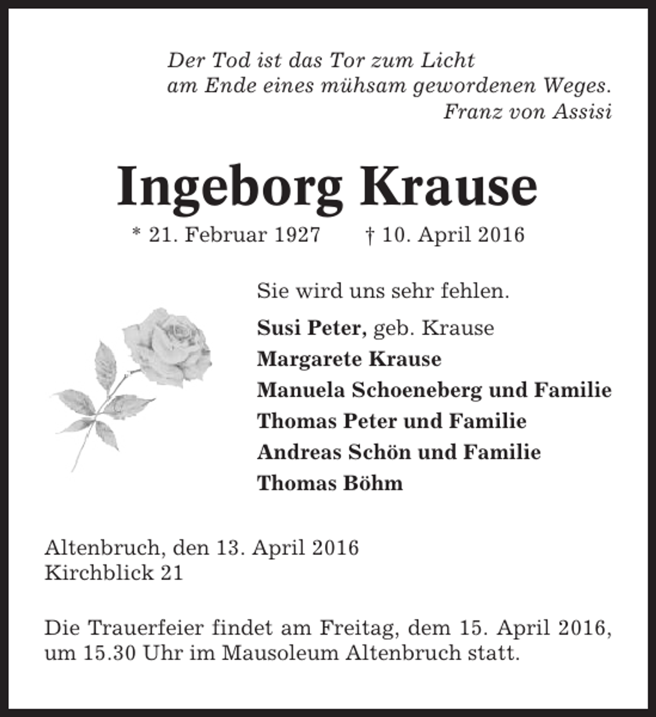 <p>Der Tod ist das Tor zum Licht<br />am Ende eines mühsam gewordenen Weges.<br />Franz von Assisi</p><p>Ingeborg Krause<br />* 21. Februar 1927</p><p>† 10. April 2016</p><p>Sie wird uns sehr fehlen.<br />Susi Peter, geb. Krause<br />Margarete Krause<br />Manuela Schoeneberg und Familie<br />Thomas Peter und Familie<br />Andreas Schön und Familie<br />Thomas Böhm<br />Altenbruch, den 13. April 2016<br />Kirchblick 21<br />Die Trauerfeier findet am Freitag, dem 15. April 2016,<br />um 15.30 Uhr im Mausoleum Altenbruch statt.</p>
