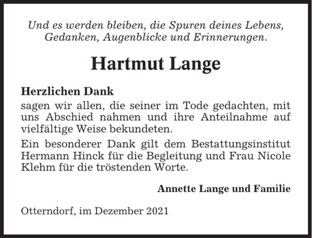<p>Und es werden bleiben, die Spuren deines Lebens,<br />Gedanken, Augenblicke und Erinnerungen.</p><p>Hartmut Lange<br />Herzlichen Dank<br />sagen wir allen, die seiner im Tode gedachten, mit<br />uns Abschied nahmen und ihre Anteilnahme auf<br />vielfältige Weise bekundeten.<br />Ein besonderer Dank gilt dem Bestattungsinstitut<br />Hermann Hinck für die Begleitung und Frau Nicole<br />Klehm für die tröstenden Worte.<br />Annette Lange und Familie<br />Otterndorf, im Dezember 2021</p>