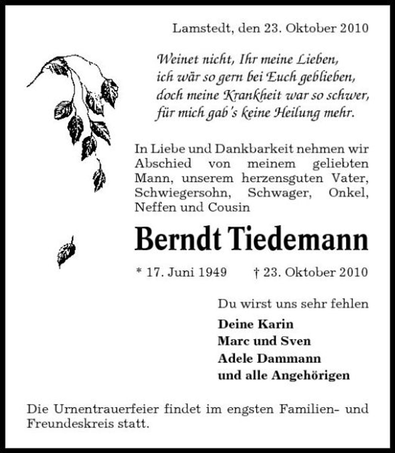 <p>Lamstedt, den 23. Oktober 2010</p><p>Weinet nicht, Ihr meine Lieben, ich wär so gern bei Euch geblieben, doch meine Krankheit war so schwer, für mich gab’s keine Heilung mehr.<br />In Liebe und Dankbarkeit nehmen wir Abschied von meinem geliebten Mann, unserem herzensguten Vater, Schwiegersohn, Schwager, Onkel, Neffen und Cousin</p><p>Berndt Tiedemann<br />* 17. Juni 1949 † 23. Oktober 2010 Du wirst uns sehr fehlen Deine Karin Marc und Sven Adele Dammann und alle Angehörigen Die Urnentrauerfeier findet im engsten Familien- und Freundeskreis statt.</p>