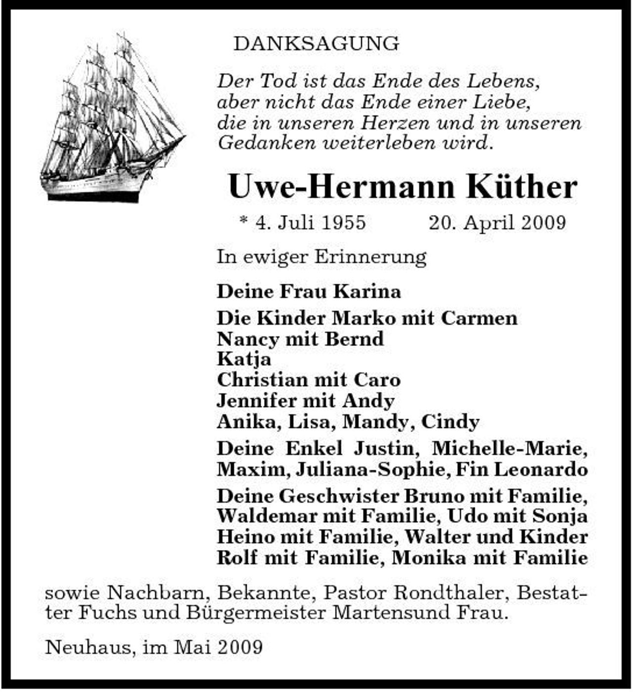 <p>DANKSAGUNG Der Tod ist das Ende des Lebens, aber nicht das Ende einer Liebe, die in unseren Herzen und in unseren Gedanken weiterleben wird.</p>
<p>Uwe-Hermann Küther<br />* 4. Juli 1955 In ewiger Erinnerung Deine Frau Karina Die Kinder Marko mit Carmen Nancy mit Bernd Katja Christian mit Caro Jennifer mit Andy Anika, Lisa, Mandy, Cindy Deine Enkel Justin, Michelle-Marie, Maxim, Juliana-Sophie, Fin Leonardo Deine Geschwister Bruno mit Familie, Waldemar mit Familie, Udo mit Sonja Heino mit Familie, Walter und Kinder Rolf mit Familie, Monika mit Familie sowie Nachbarn, Bekannte, Pastor Rondthaler, Bestatter Fuchs und Bürgermeister Martensund Frau. Neuhaus, im Mai 2009 20. April 2009</p>